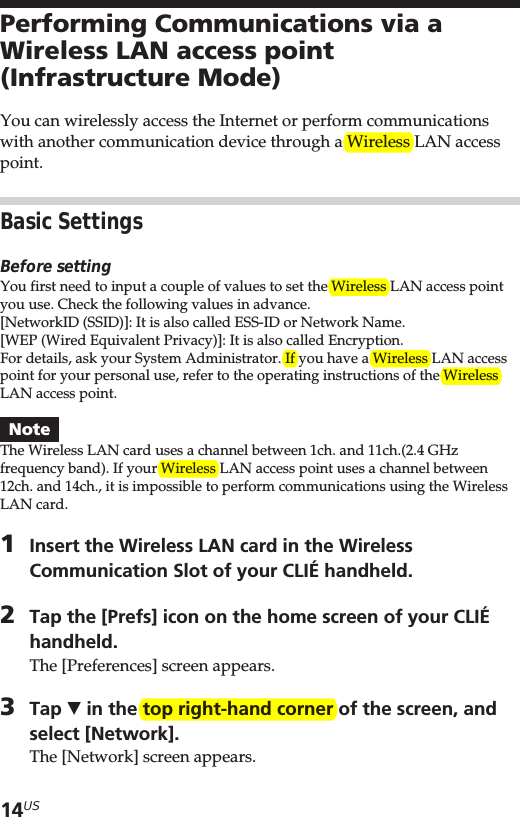 14USPerforming Communications via aWireless LAN access point(Infrastructure Mode)You can wirelessly access the Internet or perform communicationswith another communication device through a Wireless LAN accesspoint.Basic SettingsBefore settingYou first need to input a couple of values to set the Wireless LAN access pointyou use. Check the following values in advance.[NetworkID (SSID)]: It is also called ESS-ID or Network Name.[WEP (Wired Equivalent Privacy)]: It is also called Encryption.For details, ask your System Administrator. If you have a Wireless LAN accesspoint for your personal use, refer to the operating instructions of the WirelessLAN access point.NoteThe Wireless LAN card uses a channel between 1ch. and 11ch.(2.4 GHzfrequency band). If your Wireless LAN access point uses a channel between12ch. and 14ch., it is impossible to perform communications using the WirelessLAN card.1Insert the Wireless LAN card in the WirelessCommunication Slot of your CLIÉ handheld.2Tap the [Prefs] icon on the home screen of your CLIÉhandheld.The [Preferences] screen appears.3Tap V in the top right-hand corner of the screen, andselect [Network].The [Network] screen appears.
