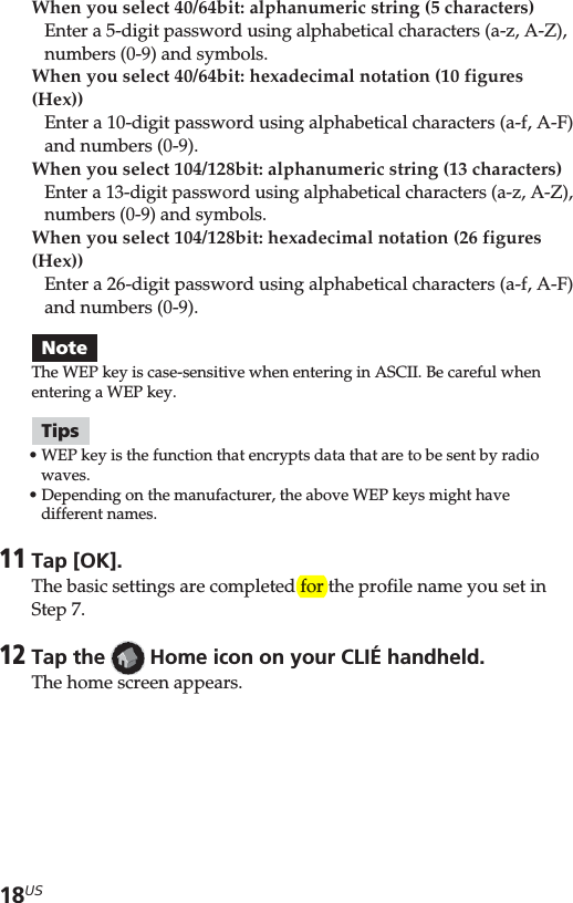 18USWhen you select 40/64bit: alphanumeric string (5 characters)Enter a 5-digit password using alphabetical characters (a-z, A-Z),numbers (0-9) and symbols.When you select 40/64bit: hexadecimal notation (10 figures(Hex))Enter a 10-digit password using alphabetical characters (a-f, A-F)and numbers (0-9).When you select 104/128bit: alphanumeric string (13 characters)Enter a 13-digit password using alphabetical characters (a-z, A-Z),numbers (0-9) and symbols.When you select 104/128bit: hexadecimal notation (26 figures(Hex))Enter a 26-digit password using alphabetical characters (a-f, A-F)and numbers (0-9).NoteThe WEP key is case-sensitive when entering in ASCII. Be careful whenentering a WEP key.Tips•WEP key is the function that encrypts data that are to be sent by radiowaves.•Depending on the manufacturer, the above WEP keys might havedifferent names.11Tap [OK].The basic settings are completed for the profile name you set inStep 7.12Tap the   Home icon on your CLIÉ handheld.The home screen appears.