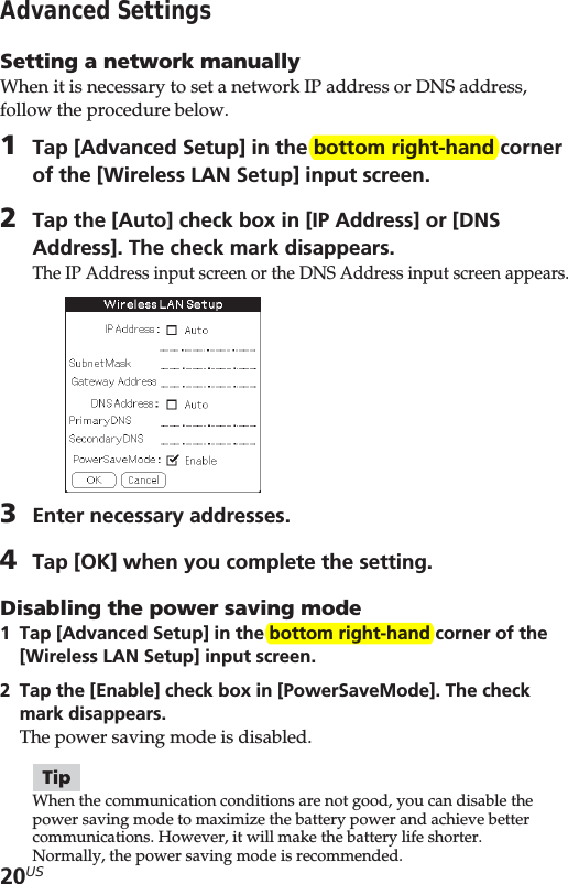 20USAdvanced SettingsSetting a network manuallyWhen it is necessary to set a network IP address or DNS address,follow the procedure below.1Tap [Advanced Setup] in the bottom right-hand cornerof the [Wireless LAN Setup] input screen.2Tap the [Auto] check box in [IP Address] or [DNSAddress]. The check mark disappears.The IP Address input screen or the DNS Address input screen appears.3Enter necessary addresses.4Tap [OK] when you complete the setting.Disabling the power saving mode1Tap [Advanced Setup] in the bottom right-hand corner of the[Wireless LAN Setup] input screen.2Tap the [Enable] check box in [PowerSaveMode]. The checkmark disappears.The power saving mode is disabled.TipWhen the communication conditions are not good, you can disable thepower saving mode to maximize the battery power and achieve bettercommunications. However, it will make the battery life shorter.Normally, the power saving mode is recommended.