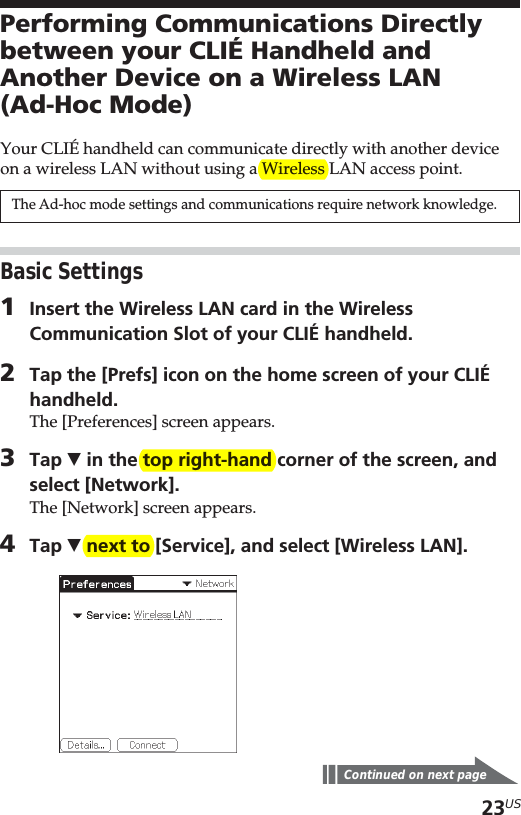 23USPerforming Communications Directlybetween your CLIÉ Handheld andAnother Device on a Wireless LAN(Ad-Hoc Mode)Your CLIÉ handheld can communicate directly with another deviceon a wireless LAN without using a Wireless LAN access point.The Ad-hoc mode settings and communications require network knowledge.Basic Settings1Insert the Wireless LAN card in the WirelessCommunication Slot of your CLIÉ handheld.2Tap the [Prefs] icon on the home screen of your CLIÉhandheld.The [Preferences] screen appears.3Tap V in the top right-hand corner of the screen, andselect [Network].The [Network] screen appears.4Tap V next to [Service], and select [Wireless LAN].Continued on next page