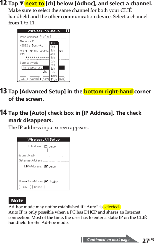 27US12Tap V next to [ch] below [Adhoc], and select a channel.Make sure to select the same channel for both your CLIÉhandheld and the other communication device. Select a channelfrom 1 to 11.13Tap [Advanced Setup] in the bottom right-hand cornerof the screen.14Tap the [Auto] check box in [IP Address]. The checkmark disappears.The IP address input screen appears.NoteAd-hoc mode may not be established if “Auto” is selected.Auto IP is only possible when a PC has DHCP and shares an Internetconnection. Most of the time, the user has to enter a static IP on the CLIÉhandheld for the Ad-hoc mode.Continued on next page