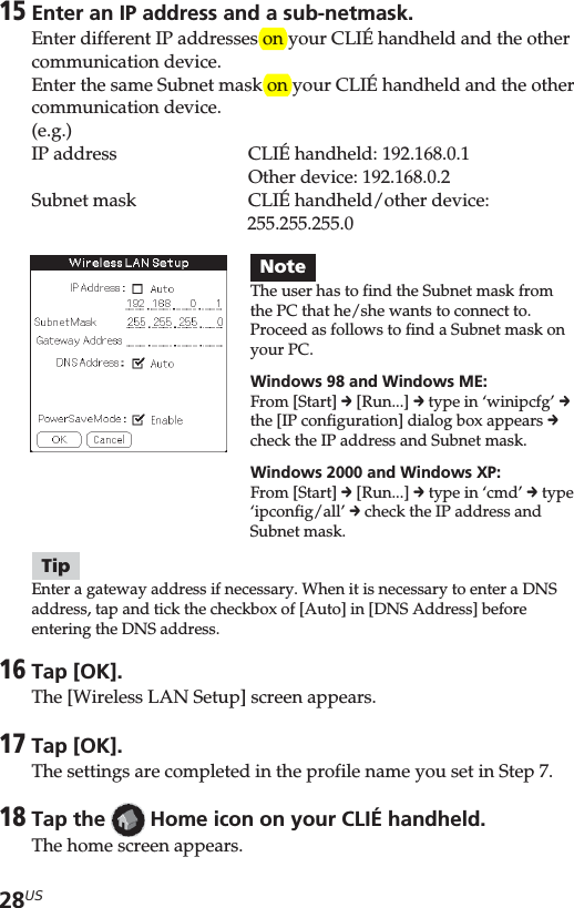28US15Enter an IP address and a sub-netmask.Enter different IP addresses on your CLIÉ handheld and the othercommunication device.Enter the same Subnet mask on your CLIÉ handheld and the othercommunication device.(e.g.)IP address CLIÉ handheld: 192.168.0.1Other device: 192.168.0.2Subnet mask CLIÉ handheld/other device:255.255.255.0TipEnter a gateway address if necessary. When it is necessary to enter a DNSaddress, tap and tick the checkbox of [Auto] in [DNS Address] beforeentering the DNS address.16Tap [OK].The [Wireless LAN Setup] screen appears.17Tap [OK].The settings are completed in the profile name you set in Step 7.18Tap the   Home icon on your CLIÉ handheld.The home screen appears.NoteThe user has to find the Subnet mask fromthe PC that he/she wants to connect to.Proceed as follows to find a Subnet mask onyour PC.Windows 98 and Windows ME:From [Start] c [Run...] c type in ‘winipcfg’ cthe [IP configuration] dialog box appears ccheck the IP address and Subnet mask.Windows 2000 and Windows XP:From [Start] c [Run...] c type in ‘cmd’ c type‘ipconfig/all’ c check the IP address andSubnet mask.