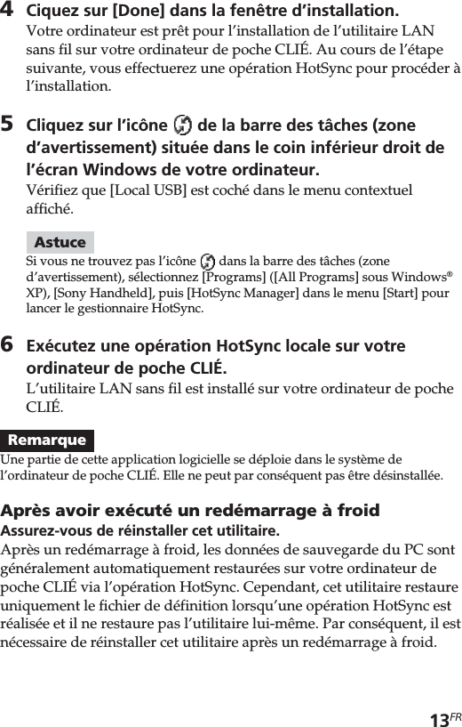 13FR4Ciquez sur [Done] dans la fenêtre d’installation.Votre ordinateur est prêt pour l’installation de l’utilitaire LANsans fil sur votre ordinateur de poche CLIÉ. Au cours de l’étapesuivante, vous effectuerez une opération HotSync pour procéder àl’installation.5Cliquez sur l’icône   de la barre des tâches (zoned’avertissement) située dans le coin inférieur droit del’écran Windows de votre ordinateur.Vérifiez que [Local USB] est coché dans le menu contextuelaffiché.AstuceSi vous ne trouvez pas l’icône   dans la barre des tâches (zoned’avertissement), sélectionnez [Programs] ([All Programs] sous Windows®XP), [Sony Handheld], puis [HotSync Manager] dans le menu [Start] pourlancer le gestionnaire HotSync.6Exécutez une opération HotSync locale sur votreordinateur de poche CLIÉ.L’utilitaire LAN sans fil est installé sur votre ordinateur de pocheCLIÉ.RemarqueUne partie de cette application logicielle se déploie dans le système del’ordinateur de poche CLIÉ. Elle ne peut par conséquent pas être désinstallée.Après avoir exécuté un redémarrage à froidAssurez-vous de réinstaller cet utilitaire.Après un redémarrage à froid, les données de sauvegarde du PC sontgénéralement automatiquement restaurées sur votre ordinateur depoche CLIÉ via l’opération HotSync. Cependant, cet utilitaire restaureuniquement le fichier de définition lorsqu’une opération HotSync estréalisée et il ne restaure pas l’utilitaire lui-même. Par conséquent, il estnécessaire de réinstaller cet utilitaire après un redémarrage à froid.