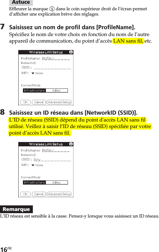 16FRAstuceEffleurer la marque   dans le coin supérieur droit de l’écran permetd’afficher une explication brève des réglages.7Saisissez un nom de profil dans [ProfileName].Spécifiez le nom de votre choix en fonction du nom de l’autreappareil de communication, du point d’accès LAN sans fil, etc.8Saisissez un ID réseau dans [NetworkID (SSID)].L’ID de réseau (SSID) dépend du point d&apos;accès LAN sans filutilisé. Veillez à saisir l’ID de réseau (SSID) spécifiée par votrepoint d’accès LAN sans fil.RemarqueL’ID réseau est sensible à la casse. Pensez-y lorsque vous saisissez un ID réseau.