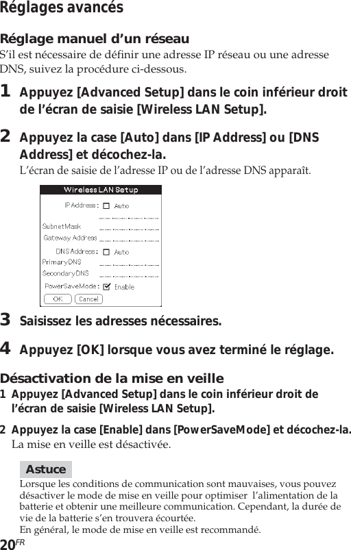 20FRRéglages avancésRéglage manuel d’un réseauS’il est nécessaire de définir une adresse IP réseau ou une adresseDNS, suivez la procédure ci-dessous.1Appuyez [Advanced Setup] dans le coin inférieur droitde l’écran de saisie [Wireless LAN Setup].2Appuyez la case [Auto] dans [IP Address] ou [DNSAddress] et décochez-la.L’écran de saisie de l’adresse IP ou de l’adresse DNS apparaît.3Saisissez les adresses nécessaires.4Appuyez [OK] lorsque vous avez terminé le réglage.Désactivation de la mise en veille1Appuyez [Advanced Setup] dans le coin inférieur droit del’écran de saisie [Wireless LAN Setup].2Appuyez la case [Enable] dans [PowerSaveMode] et décochez-la.La mise en veille est désactivée.AstuceLorsque les conditions de communication sont mauvaises, vous pouvezdésactiver le mode de mise en veille pour optimiser  l’alimentation de labatterie et obtenir une meilleure communication. Cependant, la durée devie de la batterie s’en trouvera écourtée.En général, le mode de mise en veille est recommandé.