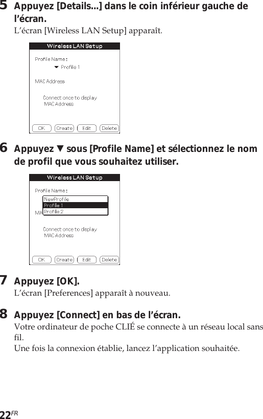 22FR5Appuyez [Details...] dans le coin inférieur gauche del’écran.L’écran [Wireless LAN Setup] apparaît.6Appuyez V sous [Profile Name] et sélectionnez le nomde profil que vous souhaitez utiliser.7Appuyez [OK].L’écran [Preferences] apparaît à nouveau.8Appuyez [Connect] en bas de l’écran.Votre ordinateur de poche CLIÉ se connecte à un réseau local sansfil.Une fois la connexion établie, lancez l’application souhaitée.