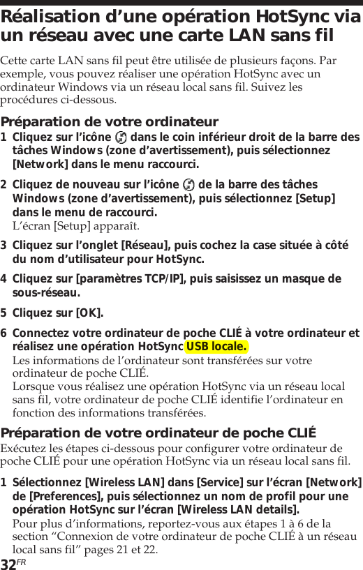 32FRRéalisation d’une opération HotSync viaun réseau avec une carte LAN sans filCette carte LAN sans fil peut être utilisée de plusieurs façons. Parexemple, vous pouvez réaliser une opération HotSync avec unordinateur Windows via un réseau local sans fil. Suivez lesprocédures ci-dessous.Préparation de votre ordinateur1Cliquez sur l’icône   dans le coin inférieur droit de la barre destâches Windows (zone d’avertissement), puis sélectionnez[Network] dans le menu raccourci.2Cliquez de nouveau sur l’icône   de la barre des tâchesWindows (zone d’avertissement), puis sélectionnez [Setup]dans le menu de raccourci.L’écran [Setup] apparaît.3Cliquez sur l’onglet [Réseau], puis cochez la case située à côtédu nom d’utilisateur pour HotSync.4Cliquez sur [paramètres TCP/IP], puis saisissez un masque desous-réseau.5Cliquez sur [OK].6Connectez votre ordinateur de poche CLIÉ à votre ordinateur etréalisez une opération HotSync USB locale.Les informations de l’ordinateur sont transférées sur votreordinateur de poche CLIÉ.Lorsque vous réalisez une opération HotSync via un réseau localsans fil, votre ordinateur de poche CLIÉ identifie l’ordinateur enfonction des informations transférées.Préparation de votre ordinateur de poche CLIÉExécutez les étapes ci-dessous pour configurer votre ordinateur depoche CLIÉ pour une opération HotSync via un réseau local sans fil.1Sélectionnez [Wireless LAN] dans [Service] sur l’écran [Network]de [Preferences], puis sélectionnez un nom de profil pour uneopération HotSync sur l’écran [Wireless LAN details].Pour plus d’informations, reportez-vous aux étapes 1 à 6 de lasection “Connexion de votre ordinateur de poche CLIÉ à un réseaulocal sans fil” pages 21 et 22.