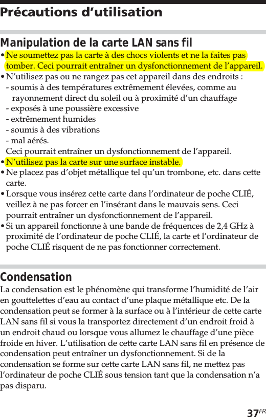 37FRPrécautions d’utilisationManipulation de la carte LAN sans fil•Ne soumettez pas la carte à des chocs violents et ne la faites pastomber. Ceci pourrait entraîner un dysfonctionnement de l’appareil.•N’utilisez pas ou ne rangez pas cet appareil dans des endroits :- soumis à des températures extrêmement élevées, comme aurayonnement direct du soleil ou à proximité d’un chauffage- exposés à une poussière excessive- extrêmement humides- soumis à des vibrations- mal aérés.Ceci pourrait entraîner un dysfonctionnement de l’appareil.•N’utilisez pas la carte sur une surface instable.•Ne placez pas d’objet métallique tel qu’un trombone, etc. dans cettecarte.•Lorsque vous insérez cette carte dans l’ordinateur de poche CLIÉ,veillez à ne pas forcer en l’insérant dans le mauvais sens. Cecipourrait entraîner un dysfonctionnement de l’appareil.•Si un appareil fonctionne à une bande de fréquences de 2,4 GHz àproximité de l’ordinateur de poche CLIÉ, la carte et l’ordinateur depoche CLIÉ risquent de ne pas fonctionner correctement.CondensationLa condensation est le phénomène qui transforme l’humidité de l’airen gouttelettes d’eau au contact d’une plaque métallique etc. De lacondensation peut se former à la surface ou à l’intérieur de cette carteLAN sans fil si vous la transportez directement d’un endroit froid àun endroit chaud ou lorsque vous allumez le chauffage d’une piècefroide en hiver. L’utilisation de cette carte LAN sans fil en présence decondensation peut entraîner un dysfonctionnement. Si de lacondensation se forme sur cette carte LAN sans fil, ne mettez pasl’ordinateur de poche CLIÉ sous tension tant que la condensation n’apas disparu.