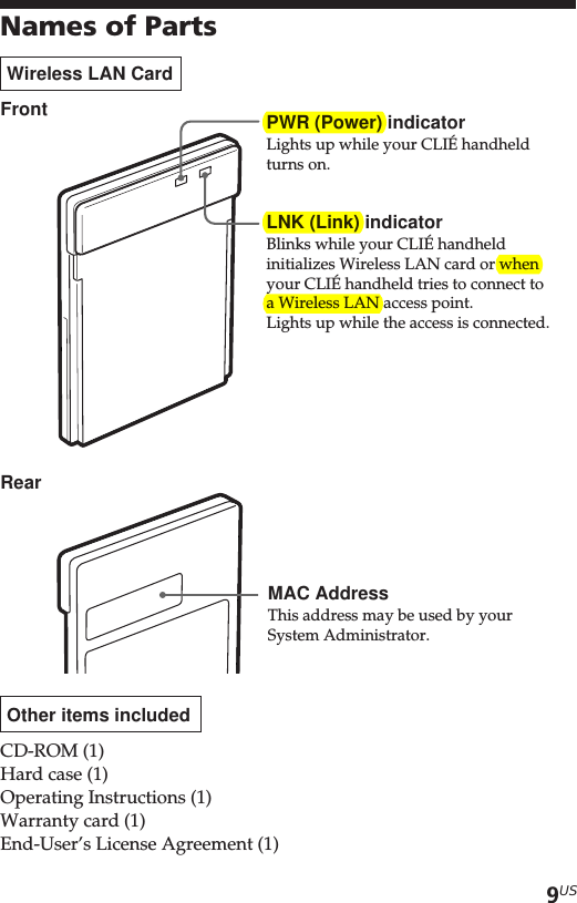 9USNames of PartsWireless LAN CardFrontRearOther items includedCD-ROM (1)Hard case (1)Operating Instructions (1)Warranty card (1)End-User’s License Agreement (1)PWR (Power) indicatorLights up while your CLIÉ handheldturns on.MAC AddressThis address may be used by yourSystem Administrator.LNK (Link) indicatorBlinks while your CLIÉ handheldinitializes Wireless LAN card or whenyour CLIÉ handheld tries to connect toa Wireless LAN access point.Lights up while the access is connected.