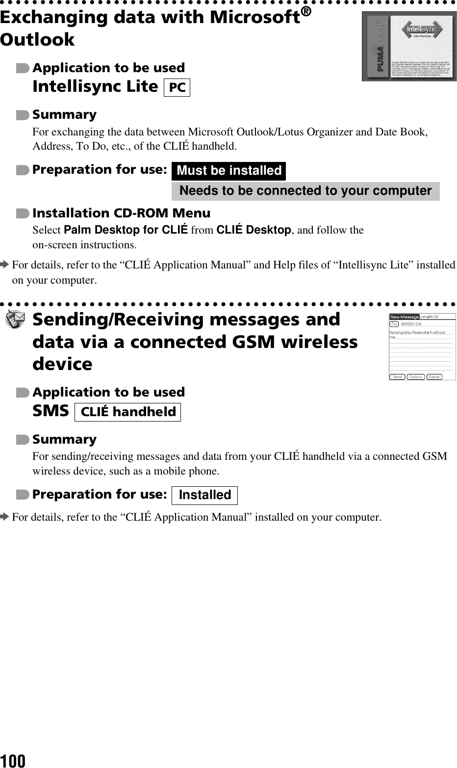 100Exchanging data with Microsoft® OutlookApplication to be usedIntellisync Lite SummaryFor exchanging the data between Microsoft Outlook/Lotus Organizer and Date Book, Address, To Do, etc., of the CLIÉ handheld.Preparation for use:Installation CD-ROM MenuSelect Palm Desktop for CLIÉ from CLIÉ Desktop, and follow the on-screen instructions.bFor details, refer to the “CLIÉ Application Manual” and Help files of “Intellisync Lite” installed on your computer.Sending/Receiving messages and data via a connected GSM wireless deviceApplication to be usedSMS SummaryFor sending/receiving messages and data from your CLIÉ handheld via a connected GSM wireless device, such as a mobile phone.Preparation for use:bFor details, refer to the “CLIÉ Application Manual” installed on your computer.PCMust be installedNeeds to be connected to your computerCLIÉ handheldInstalled