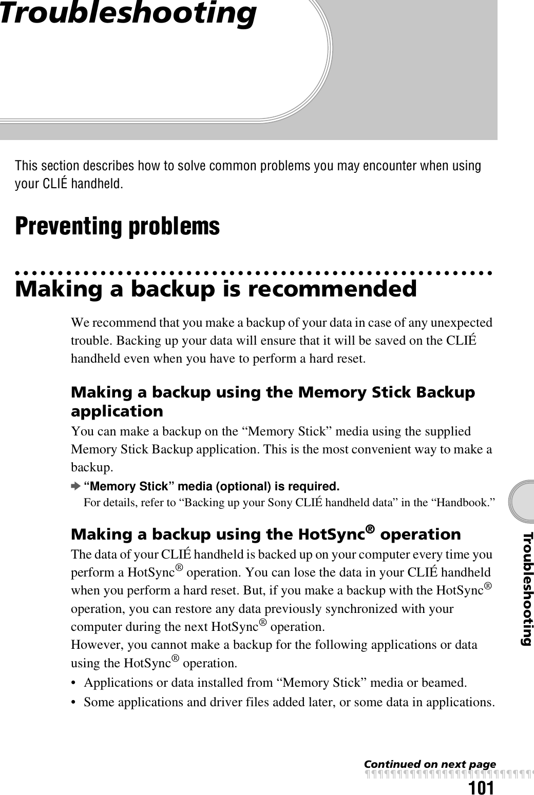 101TroubleshootingTroubleshootingThis section describes how to solve common problems you may encounter when using your CLIÉ handheld.Preventing problemsMaking a backup is recommendedWe recommend that you make a backup of your data in case of any unexpected trouble. Backing up your data will ensure that it will be saved on the CLIÉ handheld even when you have to perform a hard reset.Making a backup using the Memory Stick Backup applicationYou can make a backup on the “Memory Stick” media using the supplied Memory Stick Backup application. This is the most convenient way to make a backup.b“Memory Stick” media (optional) is required.For details, refer to “Backing up your Sony CLIÉ handheld data” in the “Handbook.”Making a backup using the HotSync® operationThe data of your CLIÉ handheld is backed up on your computer every time you perform a HotSync® operation. You can lose the data in your CLIÉ handheld when you perform a hard reset. But, if you make a backup with the HotSync® operation, you can restore any data previously synchronized with your computer during the next HotSync® operation. However, you cannot make a backup for the following applications or data using the HotSync® operation.• Applications or data installed from “Memory Stick” media or beamed.• Some applications and driver files added later, or some data in applications.Continued on next pagexxxxxxxxxxxxxxxxxxxxxxxxxxx
