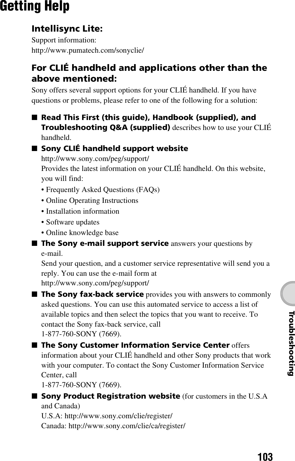 103TroubleshootingGetting HelpIntellisync Lite:Support information:http://www.pumatech.com/sonyclie/For CLIÉ handheld and applications other than the above mentioned:Sony offers several support options for your CLIÉ handheld. If you have questions or problems, please refer to one of the following for a solution:■Read This First (this guide), Handbook (supplied), and Troubleshooting Q&amp;A (supplied) describes how to use your CLIÉ handheld.■Sony CLIÉ handheld support websitehttp://www.sony.com/peg/support/Provides the latest information on your CLIÉ handheld. On this website, you will find:• Frequently Asked Questions (FAQs)• Online Operating Instructions• Installation information• Software updates• Online knowledge base■The Sony e-mail support service answers your questions by e-mail.Send your question, and a customer service representative will send you a reply. You can use the e-mail form athttp://www.sony.com/peg/support/■The Sony fax-back service provides you with answers to commonly asked questions. You can use this automated service to access a list of available topics and then select the topics that you want to receive. To contact the Sony fax-back service, call1-877-760-SONY (7669).■The Sony Customer Information Service Center offers information about your CLIÉ handheld and other Sony products that work with your computer. To contact the Sony Customer Information Service Center, call1-877-760-SONY (7669).■Sony Product Registration website (for customers in the U.S.A and Canada)U.S.A: http://www.sony.com/clie/register/Canada: http://www.sony.com/clie/ca/register/