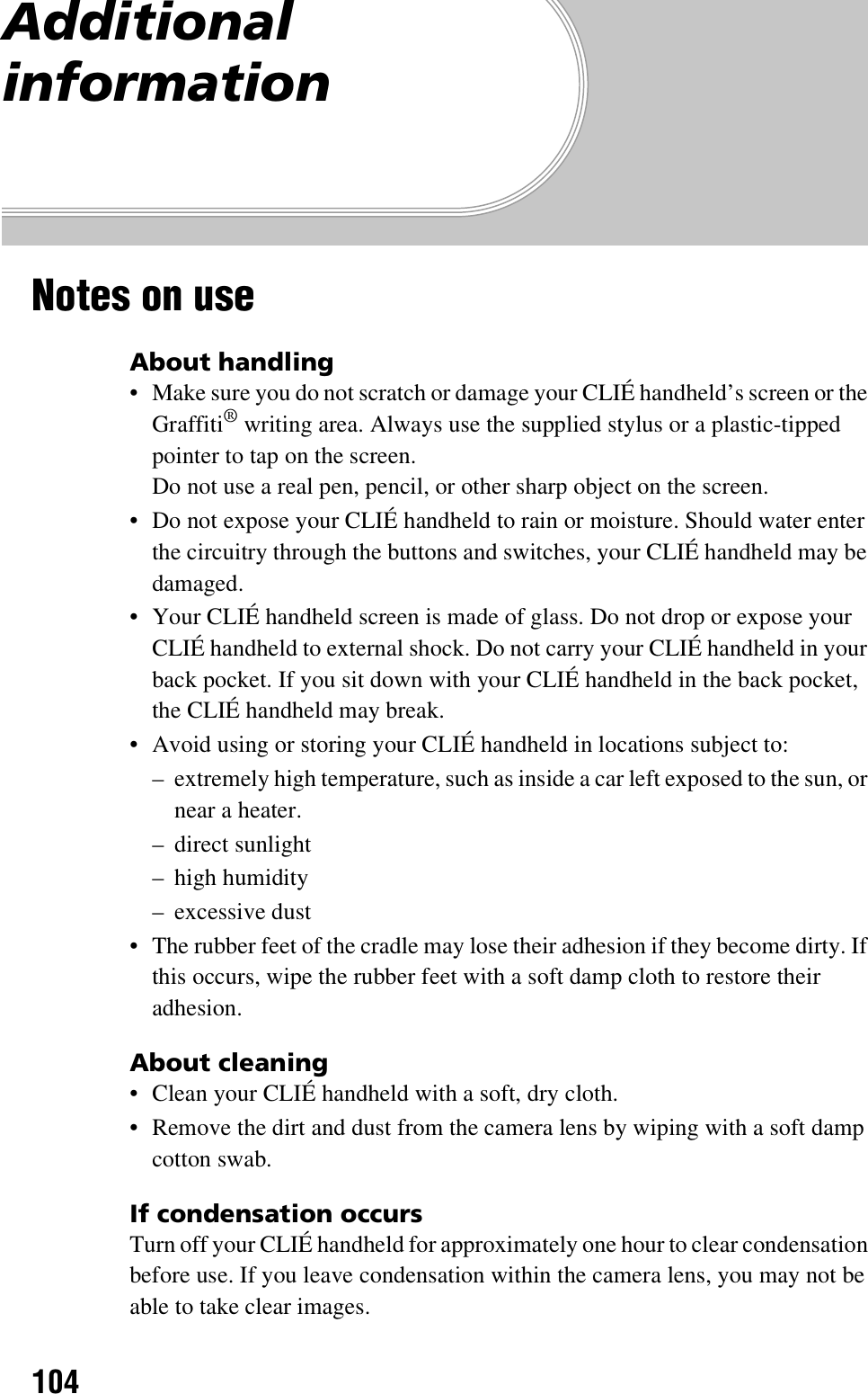 104Additional informationNotes on useAbout handling• Make sure you do not scratch or damage your CLIÉ handheld’s screen or the Graffiti® writing area. Always use the supplied stylus or a plastic-tipped pointer to tap on the screen.Do not use a real pen, pencil, or other sharp object on the screen.• Do not expose your CLIÉ handheld to rain or moisture. Should water enter the circuitry through the buttons and switches, your CLIÉ handheld may be damaged.• Your CLIÉ handheld screen is made of glass. Do not drop or expose your CLIÉ handheld to external shock. Do not carry your CLIÉ handheld in your back pocket. If you sit down with your CLIÉ handheld in the back pocket, the CLIÉ handheld may break.• Avoid using or storing your CLIÉ handheld in locations subject to:– extremely high temperature, such as inside a car left exposed to the sun, or near a heater.– direct sunlight– high humidity– excessive dust• The rubber feet of the cradle may lose their adhesion if they become dirty. If this occurs, wipe the rubber feet with a soft damp cloth to restore their adhesion.About cleaning• Clean your CLIÉ handheld with a soft, dry cloth.• Remove the dirt and dust from the camera lens by wiping with a soft damp cotton swab.If condensation occursTurn off your CLIÉ handheld for approximately one hour to clear condensation before use. If you leave condensation within the camera lens, you may not be able to take clear images.