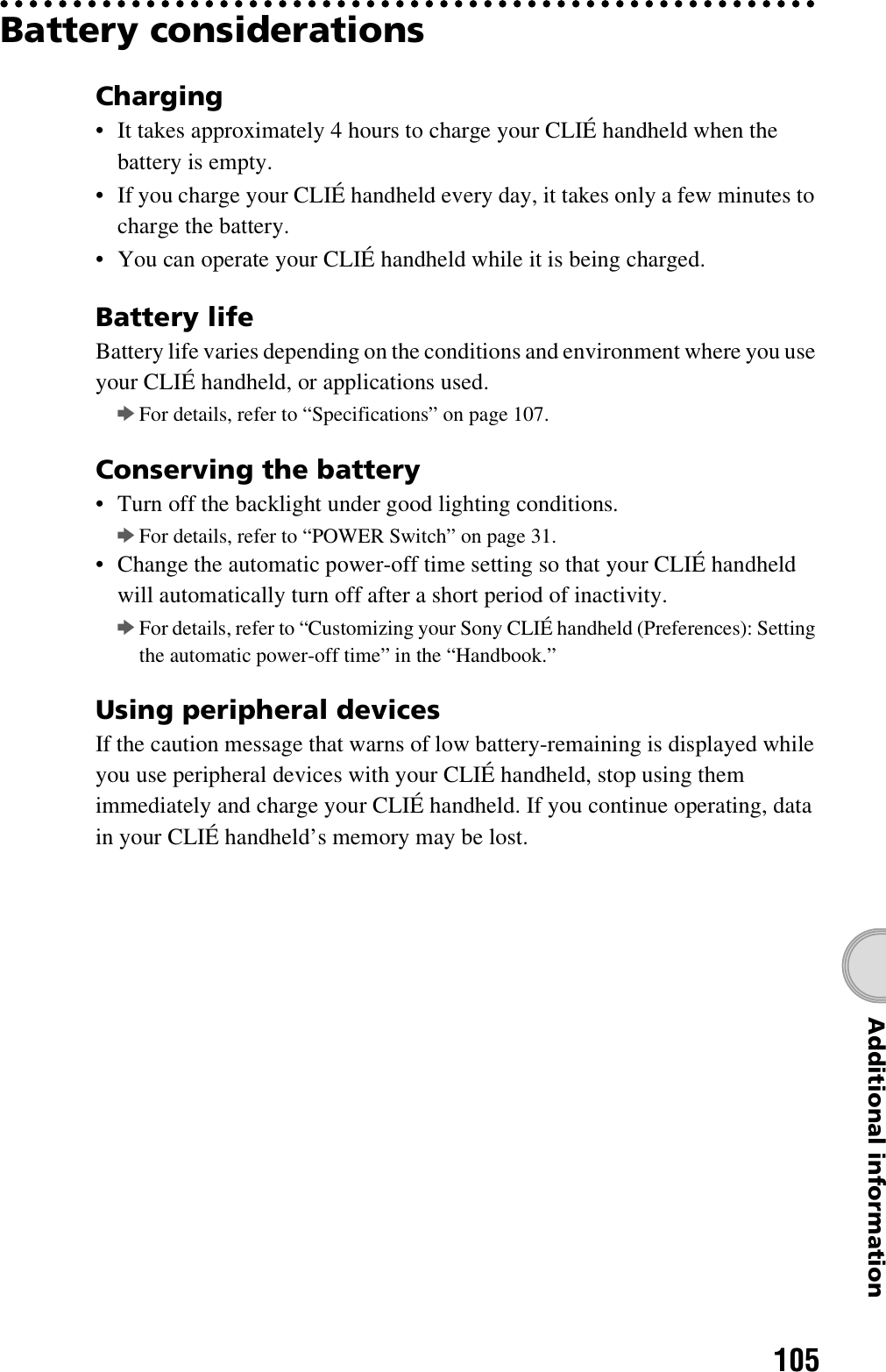 105Additional informationBattery considerationsCharging• It takes approximately 4 hours to charge your CLIÉ handheld when the battery is empty.• If you charge your CLIÉ handheld every day, it takes only a few minutes to charge the battery.• You can operate your CLIÉ handheld while it is being charged.Battery lifeBattery life varies depending on the conditions and environment where you use your CLIÉ handheld, or applications used.bFor details, refer to “Specifications” on page 107.Conserving the battery• Turn off the backlight under good lighting conditions. bFor details, refer to “POWER Switch” on page 31.• Change the automatic power-off time setting so that your CLIÉ handheld will automatically turn off after a short period of inactivity.bFor details, refer to “Customizing your Sony CLIÉ handheld (Preferences): Setting the automatic power-off time” in the “Handbook.”Using peripheral devicesIf the caution message that warns of low battery-remaining is displayed while you use peripheral devices with your CLIÉ handheld, stop using them immediately and charge your CLIÉ handheld. If you continue operating, data in your CLIÉ handheld’s memory may be lost.