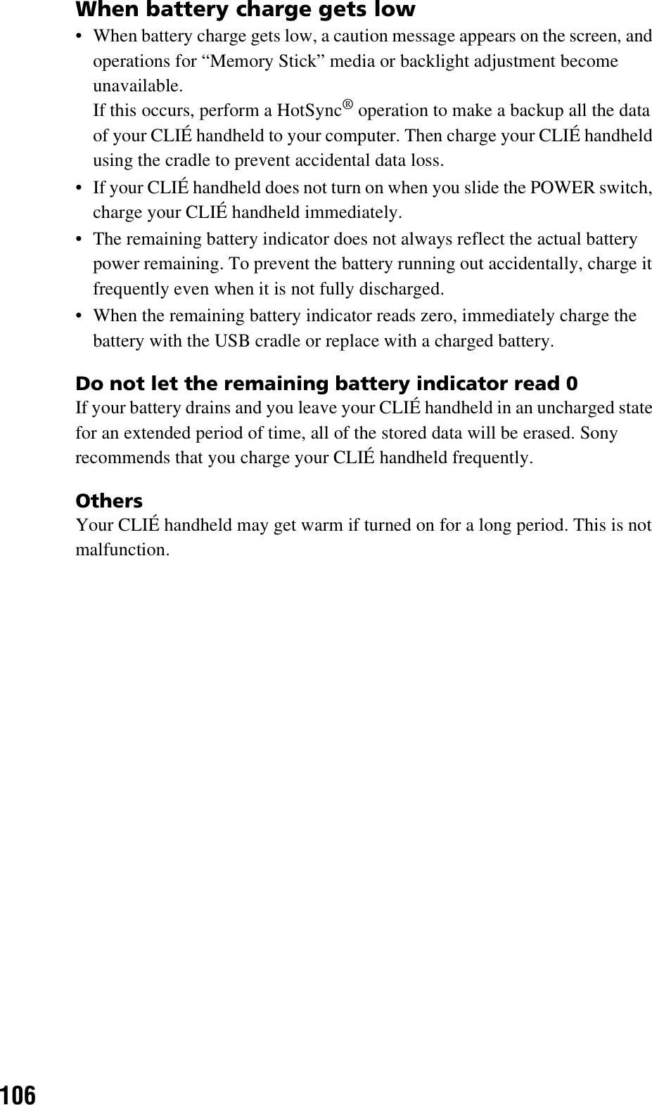 106When battery charge gets low• When battery charge gets low, a caution message appears on the screen, and operations for “Memory Stick” media or backlight adjustment become unavailable. If this occurs, perform a HotSync® operation to make a backup all the data of your CLIÉ handheld to your computer. Then charge your CLIÉ handheld using the cradle to prevent accidental data loss.• If your CLIÉ handheld does not turn on when you slide the POWER switch, charge your CLIÉ handheld immediately.• The remaining battery indicator does not always reflect the actual battery power remaining. To prevent the battery running out accidentally, charge it frequently even when it is not fully discharged.• When the remaining battery indicator reads zero, immediately charge the battery with the USB cradle or replace with a charged battery.Do not let the remaining battery indicator read 0If your battery drains and you leave your CLIÉ handheld in an uncharged state for an extended period of time, all of the stored data will be erased. Sony recommends that you charge your CLIÉ handheld frequently.OthersYour CLIÉ handheld may get warm if turned on for a long period. This is not malfunction.