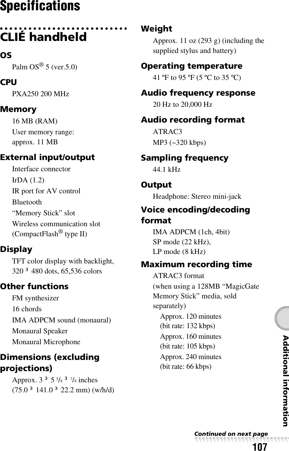 107Additional informationSpecificationsCLIÉ handheldOSPalm OS® 5 (ver.5.0)CPUPXA250 200 MHzMemory16 MB (RAM)User memory range:approx. 11 MBExternal input/outputInterface connectorIrDA (1.2)IR port for AV controlBluetooth“Memory Stick” slotWireless communication slot (CompactFlash® type II)DisplayTFT color display with backlight, 320 u 480 dots, 65,536 colorsOther functionsFM synthesizer16 chordsIMA ADPCM sound (monaural)Monaural SpeakerMonaural MicrophoneDimensions (excluding projections)Approx. 3 u 5 5/8 u 7/8 inches (75.0 u 141.0 u 22.2 mm) (w/h/d)WeightApprox. 11 oz (293 g) (including the supplied stylus and battery)Operating temperature41 ºF to 95 ºF (5 ºC to 35 ºC)Audio frequency response20 Hz to 20,000 HzAudio recording formatATRAC3MP3 (~320 kbps)Sampling frequency44.1 kHzOutputHeadphone: Stereo mini-jackVoice encoding/decoding formatIMA ADPCM (1ch, 4bit) SP mode (22 kHz), LP mode (8 kHz)Maximum recording timeATRAC3 format(when using a 128MB “MagicGate Memory Stick” media, sold separately)Approx. 120 minutes (bit rate: 132 kbps)Approx. 160 minutes (bit rate: 105 kbps)Approx. 240 minutes (bit rate: 66 kbps)Continued on next pagexxxxxxxxxxxxxxxxxxxxxxxxxxx