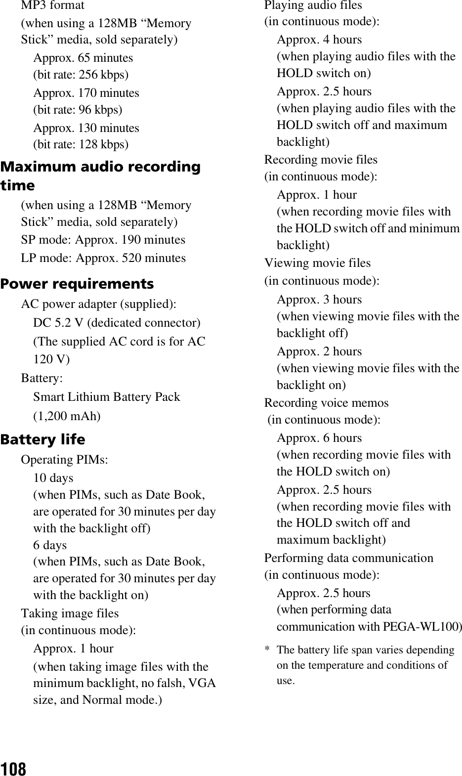 108MP3 format(when using a 128MB “Memory Stick” media, sold separately)Approx. 65 minutes (bit rate: 256 kbps)Approx. 170 minutes (bit rate: 96 kbps)Approx. 130 minutes (bit rate: 128 kbps)Maximum audio recording time(when using a 128MB “Memory Stick” media, sold separately)SP mode: Approx. 190 minutesLP mode: Approx. 520 minutesPower requirementsAC power adapter (supplied):DC 5.2 V (dedicated connector)(The supplied AC cord is for AC 120 V)Battery:Smart Lithium Battery Pack(1,200 mAh)Battery lifeOperating PIMs:10 days (when PIMs, such as Date Book, are operated for 30 minutes per day with the backlight off) 6 days (when PIMs, such as Date Book, are operated for 30 minutes per day with the backlight on)Taking image files(in continuous mode):Approx. 1 hour(when taking image files with the minimum backlight, no falsh, VGA size, and Normal mode.)Playing audio files (in continuous mode):Approx. 4 hours (when playing audio files with the HOLD switch on)Approx. 2.5 hours (when playing audio files with the HOLD switch off and maximum backlight) Recording movie files (in continuous mode):Approx. 1 hour(when recording movie files with the HOLD switch off and minimum backlight) Viewing movie files (in continuous mode):Approx. 3 hours (when viewing movie files with the backlight off)Approx. 2 hours (when viewing movie files with the backlight on) Recording voice memos (in continuous mode):Approx. 6 hours (when recording movie files with the HOLD switch on)Approx. 2.5 hours (when recording movie files with the HOLD switch off and maximum backlight) Performing data communication (in continuous mode):Approx. 2.5 hours (when performing data communication with PEGA-WL100)* The battery life span varies depending on the temperature and conditions of use.