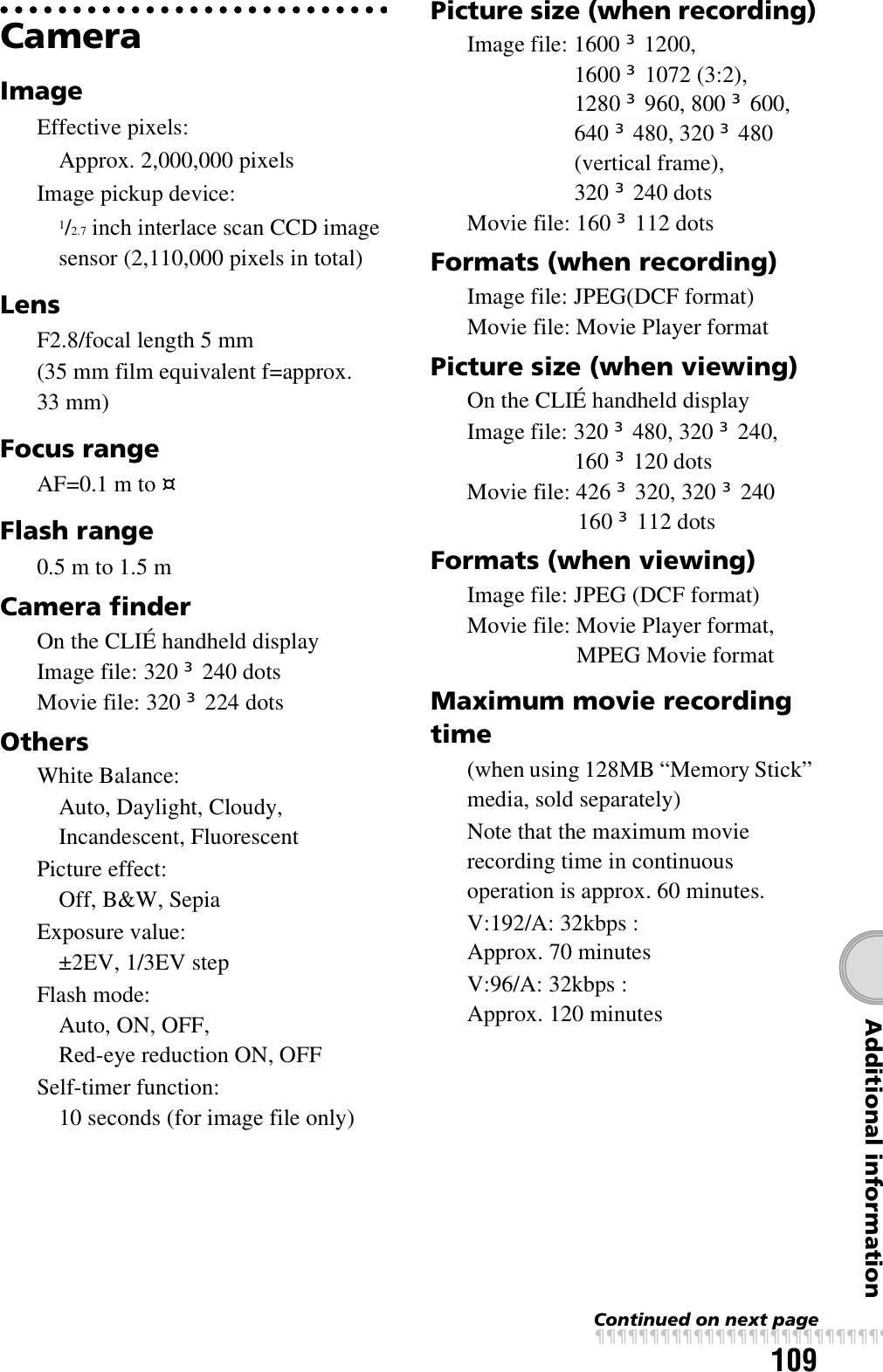 109Additional informationCameraImageEffective pixels:Approx. 2,000,000 pixelsImage pickup device:1/2.7 inch interlace scan CCD image sensor (2,110,000 pixels in total)LensF2.8/focal length 5 mm (35 mm film equivalent f=approx. 33 mm)Focus rangeAF=0.1 m to fFlash range0.5 m to 1.5 mCamera finderOn the CLIÉ handheld displayImage file: 320 u 240 dotsMovie file: 320 u 224 dotsOthersWhite Balance:Auto, Daylight, Cloudy, Incandescent, FluorescentPicture effect:Off, B&amp;W, SepiaExposure value: ±2EV, 1/3EV stepFlash mode:Auto, ON, OFF, Red-eye reduction ON, OFFSelf-timer function:10 seconds (for image file only)Picture size (when recording)Image file: 1600 u 1200, 1600 u 1072 (3:2), 1280 u 960, 800 u 600, 640 u 480, 320 u 480 (vertical frame), 320 u 240 dotsMovie file: 160 u 112 dotsFormats (when recording)Image file: JPEG(DCF format)Movie file: Movie Player formatPicture size (when viewing)On the CLIÉ handheld displayImage file: 320 u 480, 320 u 240, 160 u 120 dotsMovie file: 426 u 320, 320 u 240 160 u 112 dotsFormats (when viewing)Image file: JPEG (DCF format)Movie file: Movie Player format, MPEG Movie formatMaximum movie recording time(when using 128MB “Memory Stick” media, sold separately)Note that the maximum movie recording time in continuous operation is approx. 60 minutes.V:192/A: 32kbps : Approx. 70 minutes V:96/A: 32kbps : Approx. 120 minutesContinued on next pagexxxxxxxxxxxxxxxxxxxxxxxxxxx