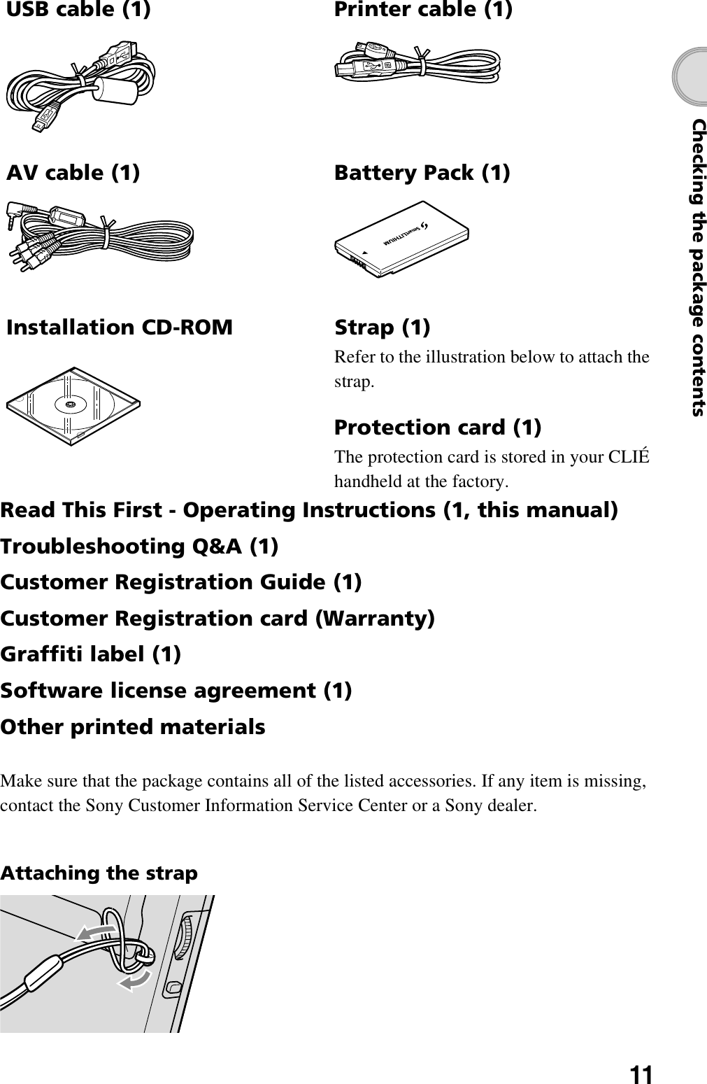 11Checking the package contentsRead This First - Operating Instructions (1, this manual)Troubleshooting Q&amp;A (1)Customer Registration Guide (1)Customer Registration card (Warranty)Graffiti label (1)Software license agreement (1)Other printed materialsMake sure that the package contains all of the listed accessories. If any item is missing, contact the Sony Customer Information Service Center or a Sony dealer.Attaching the strapUSB cable (1) Printer cable (1)Battery Pack (1)Installation CD-ROM Strap (1)Refer to the illustration below to attach the strap.Protection card (1)The protection card is stored in your CLIÉ handheld at the factory.AV cable (1)