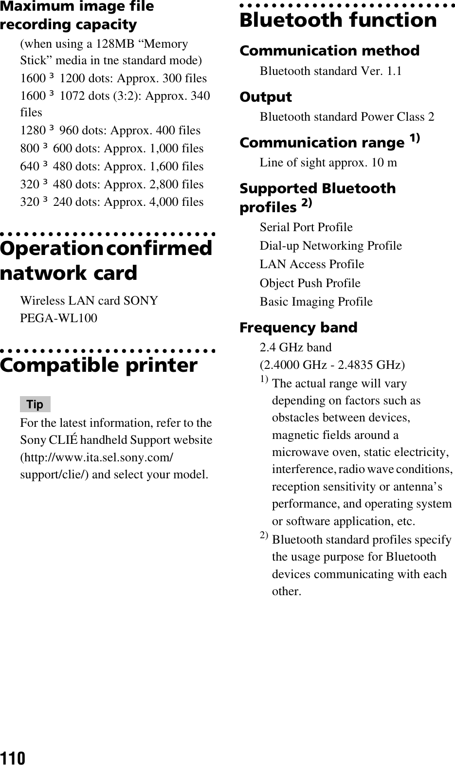 110Maximum image file recording capacity(when using a 128MB “Memory Stick” media in tne standard mode)1600 u 1200 dots: Approx. 300 files1600 u 1072 dots (3:2): Approx. 340 files1280 u 960 dots: Approx. 400 files800 u 600 dots: Approx. 1,000 files640 u 480 dots: Approx. 1,600 files320 u 480 dots: Approx. 2,800 files320 u 240 dots: Approx. 4,000 filesOperation confirmed natwork cardWireless LAN card SONY PEGA-WL100Compatible printerTipFor the latest information, refer to the Sony CLIÉ handheld Support website (http://www.ita.sel.sony.com/support/clie/) and select your model.Bluetooth functionCommunication methodBluetooth standard Ver. 1.1OutputBluetooth standard Power Class 2Communication range 1)Line of sight approx. 10 mSupported Bluetooth profiles 2)Serial Port ProfileDial-up Networking ProfileLAN Access ProfileObject Push ProfileBasic Imaging ProfileFrequency band2.4 GHz band (2.4000 GHz - 2.4835 GHz)1) The actual range will vary depending on factors such as obstacles between devices, magnetic fields around a microwave oven, static electricity, interference, radio wave conditions, reception sensitivity or antenna’s performance, and operating system or software application, etc.2) Bluetooth standard profiles specify the usage purpose for Bluetooth devices communicating with each other.