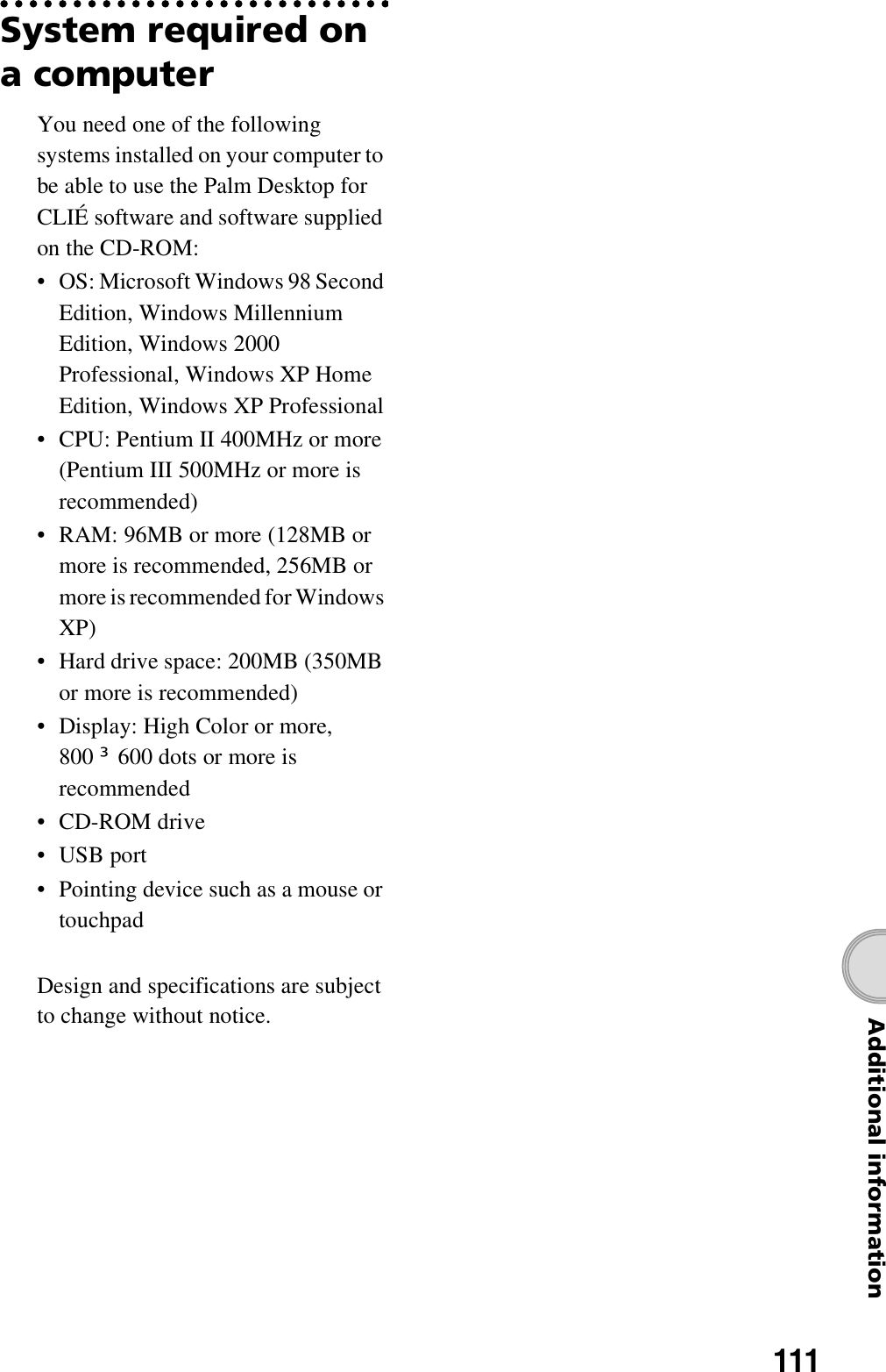 111Additional informationSystem required on a computerYou need one of the following systems installed on your computer to be able to use the Palm Desktop for CLIÉ software and software supplied on the CD-ROM:• OS: Microsoft Windows 98 Second Edition, Windows Millennium Edition, Windows 2000 Professional, Windows XP Home Edition, Windows XP Professional• CPU: Pentium II 400MHz or more (Pentium III 500MHz or more is recommended)• RAM: 96MB or more (128MB or more is recommended, 256MB or more is recommended for Windows XP)• Hard drive space: 200MB (350MB or more is recommended)• Display: High Color or more, 800 u600 dots or more is recommended•CD-ROM drive•USB port• Pointing device such as a mouse or touchpadDesign and specifications are subject to change without notice.