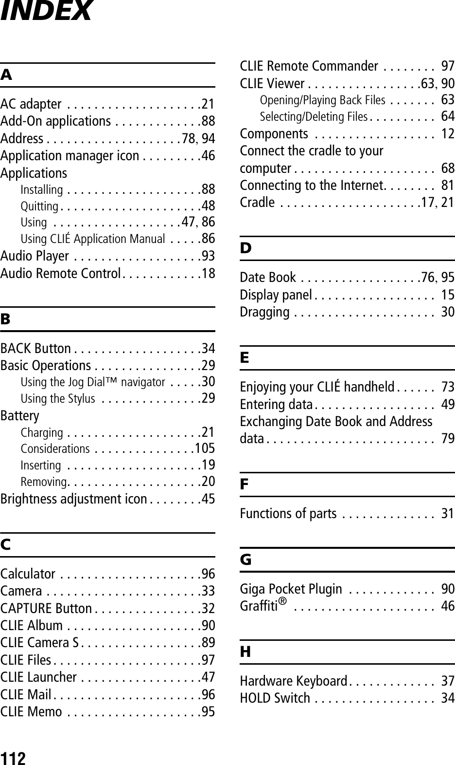 112INDEXAAC adapter  . . . . . . . . . . . . . . . . . . . .21Add-On applications . . . . . . . . . . . . .88Address . . . . . . . . . . . . . . . . . . . .78, 94Application manager icon . . . . . . . . .46ApplicationsInstalling . . . . . . . . . . . . . . . . . . . .88Quitting. . . . . . . . . . . . . . . . . . . . .48Using  . . . . . . . . . . . . . . . . . . .47, 86Using CLIÉ Application Manual . . . . .86Audio Player . . . . . . . . . . . . . . . . . . .93Audio Remote Control. . . . . . . . . . . .18BBACK Button . . . . . . . . . . . . . . . . . . .34Basic Operations . . . . . . . . . . . . . . . .29Using the Jog Dial™ navigator . . . . .30Using the Stylus  . . . . . . . . . . . . . . .29BatteryCharging . . . . . . . . . . . . . . . . . . . .21Considerations . . . . . . . . . . . . . . .105Inserting  . . . . . . . . . . . . . . . . . . . .19Removing. . . . . . . . . . . . . . . . . . . .20Brightness adjustment icon . . . . . . . .45CCalculator . . . . . . . . . . . . . . . . . . . . .96Camera . . . . . . . . . . . . . . . . . . . . . . .33CAPTURE Button . . . . . . . . . . . . . . . .32CLIE Album . . . . . . . . . . . . . . . . . . . .90CLIE Camera S. . . . . . . . . . . . . . . . . .89CLIE Files. . . . . . . . . . . . . . . . . . . . . .97CLIE Launcher . . . . . . . . . . . . . . . . . .47CLIE Mail. . . . . . . . . . . . . . . . . . . . . .96CLIE Memo . . . . . . . . . . . . . . . . . . . .95CLIE Remote Commander . . . . . . . .  97CLIE Viewer . . . . . . . . . . . . . . . . .63, 90Opening/Playing Back Files . . . . . . .  63Selecting/Deleting Files. . . . . . . . . .  64Components  . . . . . . . . . . . . . . . . . .  12Connect the cradle to your computer . . . . . . . . . . . . . . . . . . . . .  68Connecting to the Internet. . . . . . . .  81Cradle . . . . . . . . . . . . . . . . . . . . .17, 21DDate Book . . . . . . . . . . . . . . . . . .76, 95Display panel. . . . . . . . . . . . . . . . . .  15Dragging . . . . . . . . . . . . . . . . . . . . .  30EEnjoying your CLIÉ handheld . . . . . .  73Entering data. . . . . . . . . . . . . . . . . .  49Exchanging Date Book and Address data . . . . . . . . . . . . . . . . . . . . . . . . .  79FFunctions of parts . . . . . . . . . . . . . .  31GGiga Pocket Plugin  . . . . . . . . . . . . .  90Graffiti® . . . . . . . . . . . . . . . . . . . . .  46HHardware Keyboard. . . . . . . . . . . . .  37HOLD Switch . . . . . . . . . . . . . . . . . .  34