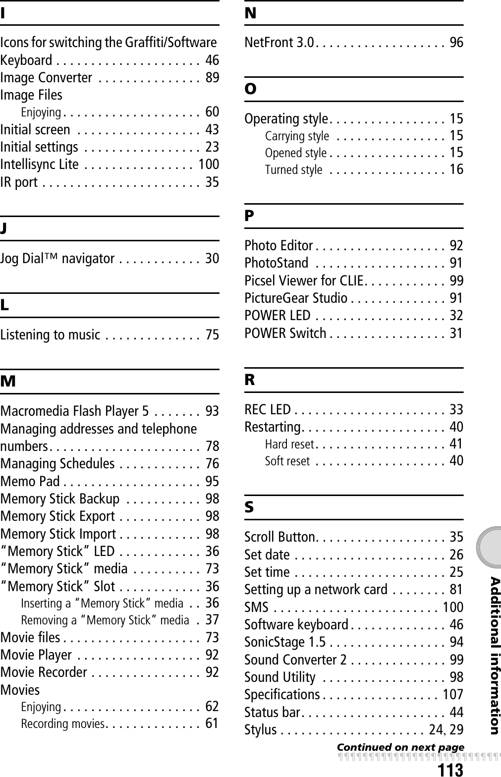 113Additional informationIIcons for switching the Graffiti/Software Keyboard . . . . . . . . . . . . . . . . . . . . .  46Image Converter  . . . . . . . . . . . . . . .  89Image FilesEnjoying . . . . . . . . . . . . . . . . . . . .  60Initial screen  . . . . . . . . . . . . . . . . . . 43Initial settings  . . . . . . . . . . . . . . . . .  23Intellisync Lite . . . . . . . . . . . . . . . .  100IR port . . . . . . . . . . . . . . . . . . . . . . . 35JJog Dial™ navigator . . . . . . . . . . . .  30LListening to music . . . . . . . . . . . . . .  75MMacromedia Flash Player 5 . . . . . . . 93Managing addresses and telephone numbers. . . . . . . . . . . . . . . . . . . . . .  78Managing Schedules . . . . . . . . . . . .  76Memo Pad . . . . . . . . . . . . . . . . . . . .  95Memory Stick Backup  . . . . . . . . . . .  98Memory Stick Export . . . . . . . . . . . .  98Memory Stick Import . . . . . . . . . . . .  98“Memory Stick” LED . . . . . . . . . . . .  36“Memory Stick” media  . . . . . . . . . .  73“Memory Stick” Slot . . . . . . . . . . . .  36Inserting a “Memory Stick” media  . .  36Removing a “Memory Stick” media  .  37Movie files . . . . . . . . . . . . . . . . . . . .  73Movie Player . . . . . . . . . . . . . . . . . .  92Movie Recorder . . . . . . . . . . . . . . . .  92MoviesEnjoying . . . . . . . . . . . . . . . . . . . .  62Recording movies. . . . . . . . . . . . . .  61NNetFront 3.0. . . . . . . . . . . . . . . . . . . 96OOperating style. . . . . . . . . . . . . . . . . 15Carrying style  . . . . . . . . . . . . . . . . 15Opened style . . . . . . . . . . . . . . . . . 15Turned style  . . . . . . . . . . . . . . . . . 16PPhoto Editor . . . . . . . . . . . . . . . . . . . 92PhotoStand  . . . . . . . . . . . . . . . . . . . 91Picsel Viewer for CLIE. . . . . . . . . . . . 99PictureGear Studio . . . . . . . . . . . . . . 91POWER LED . . . . . . . . . . . . . . . . . . . 32POWER Switch . . . . . . . . . . . . . . . . . 31RREC LED . . . . . . . . . . . . . . . . . . . . . . 33Restarting. . . . . . . . . . . . . . . . . . . . . 40Hard reset. . . . . . . . . . . . . . . . . . . 41Soft reset  . . . . . . . . . . . . . . . . . . . 40SScroll Button. . . . . . . . . . . . . . . . . . . 35Set date . . . . . . . . . . . . . . . . . . . . . . 26Set time . . . . . . . . . . . . . . . . . . . . . . 25Setting up a network card . . . . . . . . 81SMS . . . . . . . . . . . . . . . . . . . . . . . . 100Software keyboard . . . . . . . . . . . . . . 46SonicStage 1.5 . . . . . . . . . . . . . . . . . 94Sound Converter 2 . . . . . . . . . . . . . . 99Sound Utility  . . . . . . . . . . . . . . . . . . 98Specifications . . . . . . . . . . . . . . . . . 107Status bar. . . . . . . . . . . . . . . . . . . . . 44Stylus . . . . . . . . . . . . . . . . . . . . . 24, 29Continued on next pagexxxxxxxxxxxxxxxxxxxxxxxxxxx