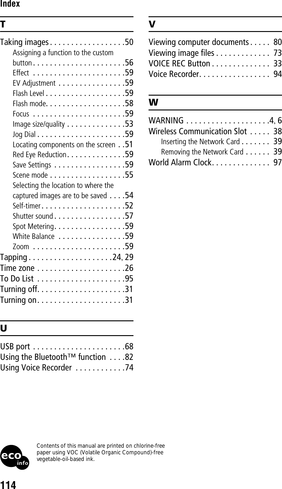 114IndexTTaking images . . . . . . . . . . . . . . . . . .50Assigning a function to the custom button. . . . . . . . . . . . . . . . . . . . . .56Effect  . . . . . . . . . . . . . . . . . . . . . .59EV Adjustment . . . . . . . . . . . . . . . .59Flash Level . . . . . . . . . . . . . . . . . . .59Flash mode. . . . . . . . . . . . . . . . . . .58Focus  . . . . . . . . . . . . . . . . . . . . . .59Image size/quality . . . . . . . . . . . . . .53Jog Dial . . . . . . . . . . . . . . . . . . . . .59Locating components on the screen . .51Red Eye Reduction. . . . . . . . . . . . . .59Save Settings . . . . . . . . . . . . . . . . .59Scene mode . . . . . . . . . . . . . . . . . .55Selecting the location to where the captured images are to be saved . . . .54Self-timer . . . . . . . . . . . . . . . . . . . .52Shutter sound . . . . . . . . . . . . . . . . .57Spot Metering. . . . . . . . . . . . . . . . .59White Balance  . . . . . . . . . . . . . . . .59Zoom  . . . . . . . . . . . . . . . . . . . . . .59Tapping . . . . . . . . . . . . . . . . . . . .24, 29Time zone . . . . . . . . . . . . . . . . . . . . .26To Do List  . . . . . . . . . . . . . . . . . . . . .95Turning off. . . . . . . . . . . . . . . . . . . . .31Turning on. . . . . . . . . . . . . . . . . . . . .31UUSB port . . . . . . . . . . . . . . . . . . . . . .68Using the Bluetooth™ function  . . . .82Using Voice Recorder  . . . . . . . . . . . .74VViewing computer documents . . . . .  80Viewing image files . . . . . . . . . . . . .  73VOICE REC Button . . . . . . . . . . . . . .  33Voice Recorder. . . . . . . . . . . . . . . . .  94WWARNING . . . . . . . . . . . . . . . . . . . .4, 6Wireless Communication Slot  . . . . .  38Inserting the Network Card . . . . . . .  39Removing the Network Card . . . . . .  39World Alarm Clock. . . . . . . . . . . . . .  97Contents of this manual are printed on chlorine-free paper using VOC (Volatile Organic Compound)-free vegetable-oil-based ink.