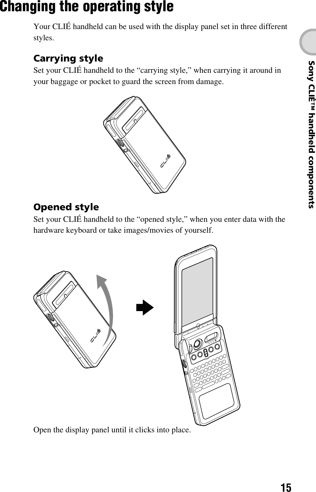 15Sony CLIÉ™ handheld componentsChanging the operating styleYour CLIÉ handheld can be used with the display panel set in three different styles.Carrying styleSet your CLIÉ handheld to the “carrying style,” when carrying it around in your baggage or pocket to guard the screen from damage.Opened styleSet your CLIÉ handheld to the “opened style,” when you enter data with the hardware keyboard or take images/movies of yourself.Open the display panel until it clicks into place.b