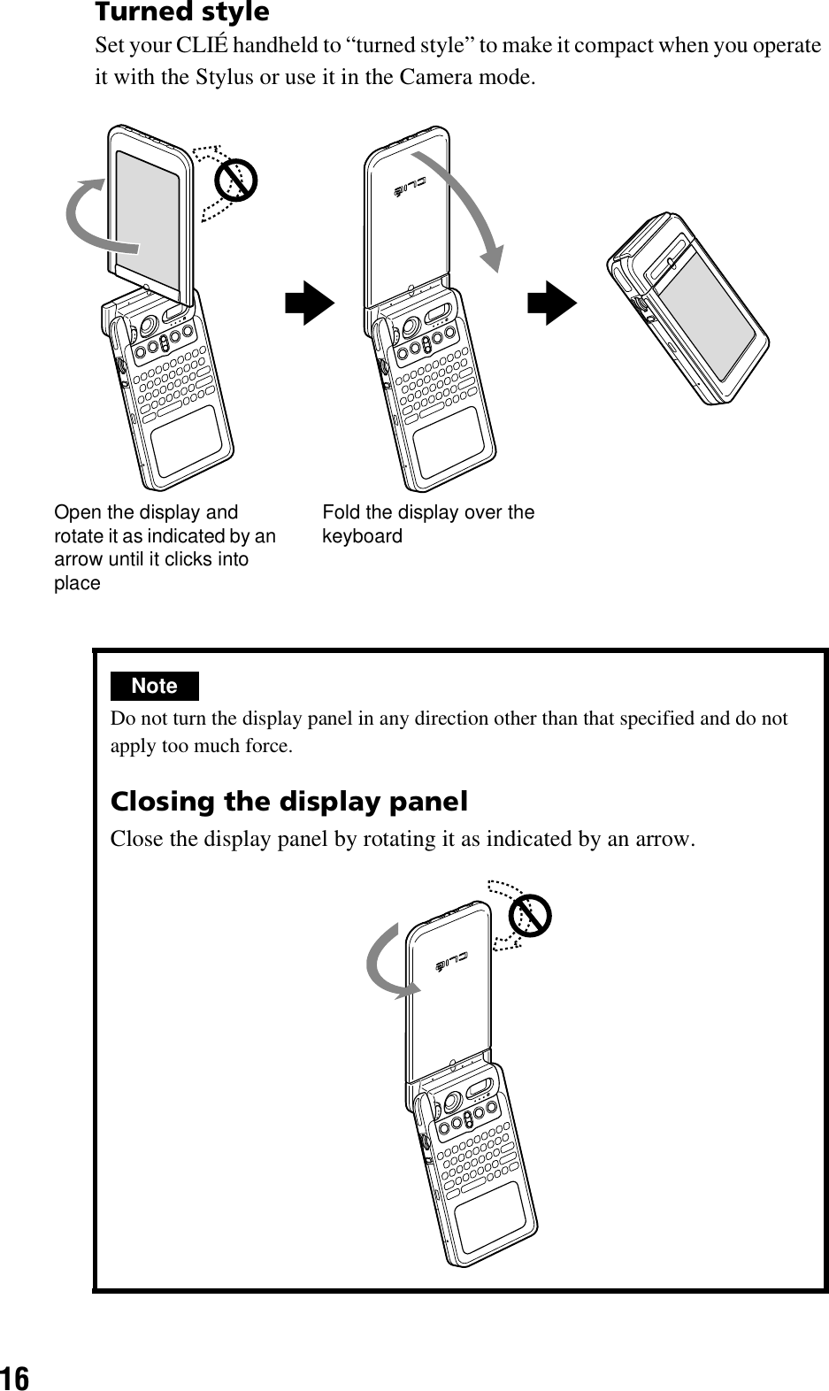 16Turned styleSet your CLIÉ handheld to “turned style” to make it compact when you operate it with the Stylus or use it in the Camera mode.NoteDo not turn the display panel in any direction other than that specified and do not apply too much force.Closing the display panelClose the display panel by rotating it as indicated by an arrow.Open the display and rotate it as indicated by an arrow until it clicks into placeFold the display over the keyboardbb