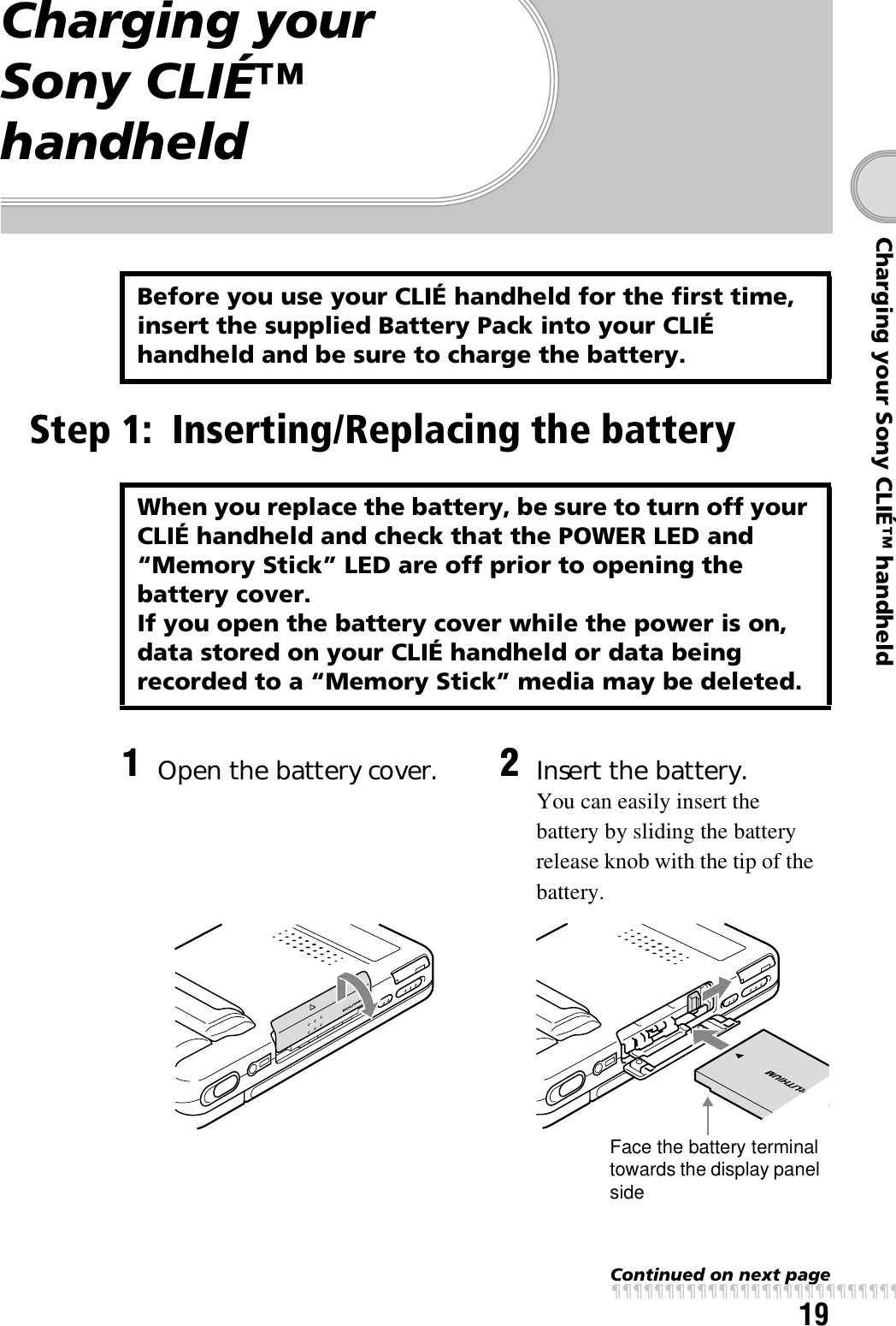 19Charging your Sony CLIÉ™ handheldContinued on next pagexxxxxxxxxxxxxxxxxxxxxxxxxxxCharging your Sony CLIÉ™ handheldStep 1: Inserting/Replacing the batteryBefore you use your CLIÉ handheld for the first time, insert the supplied Battery Pack into your CLIÉ handheld and be sure to charge the battery.When you replace the battery, be sure to turn off your CLIÉ handheld and check that the POWER LED and “Memory Stick” LED are off prior to opening the battery cover.If you open the battery cover while the power is on, data stored on your CLIÉ handheld or data being recorded to a “Memory Stick” media may be deleted.1Open the battery cover. 2Insert the battery.You can easily insert the battery by sliding the battery release knob with the tip of the battery.Face the battery terminal towards the display panel side