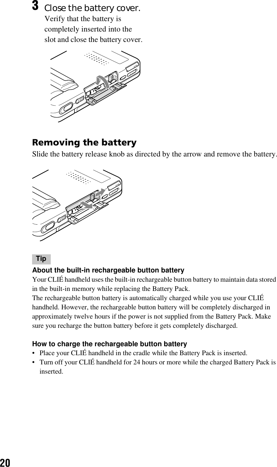 20Removing the batterySlide the battery release knob as directed by the arrow and remove the battery.TipAbout the built-in rechargeable button batteryYour CLIÉ handheld uses the built-in rechargeable button battery to maintain data stored in the built-in memory while replacing the Battery Pack.The rechargeable button battery is automatically charged while you use your CLIÉ handheld. However, the rechargeable button battery will be completely discharged in approximately twelve hours if the power is not supplied from the Battery Pack. Make sure you recharge the button battery before it gets completely discharged.How to charge the rechargeable button battery• Place your CLIÉ handheld in the cradle while the Battery Pack is inserted.• Turn off your CLIÉ handheld for 24 hours or more while the charged Battery Pack is inserted.3Close the battery cover.Verify that the battery is completely inserted into the slot and close the battery cover.