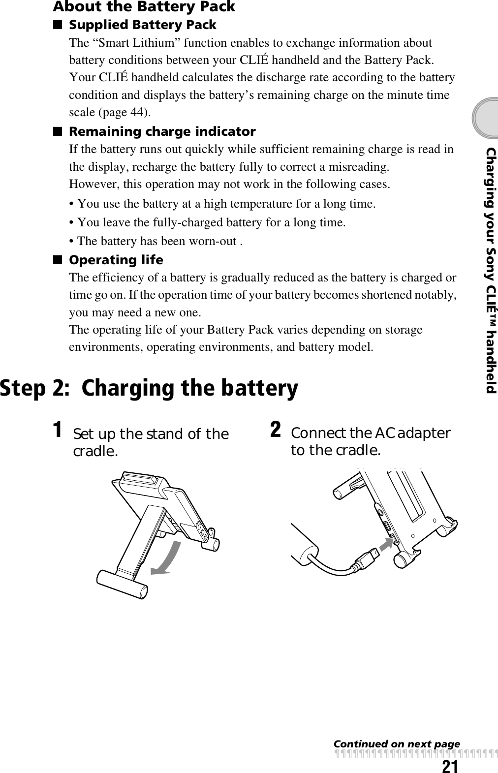 21Charging your Sony CLIÉ™ handheldAbout the Battery Pack■Supplied Battery PackThe “Smart Lithium” function enables to exchange information about battery conditions between your CLIÉ handheld and the Battery Pack.Your CLIÉ handheld calculates the discharge rate according to the battery condition and displays the battery’s remaining charge on the minute time scale (page 44).■Remaining charge indicatorIf the battery runs out quickly while sufficient remaining charge is read in the display, recharge the battery fully to correct a misreading.However, this operation may not work in the following cases.• You use the battery at a high temperature for a long time.• You leave the fully-charged battery for a long time.• The battery has been worn-out .■Operating lifeThe efficiency of a battery is gradually reduced as the battery is charged or time go on. If the operation time of your battery becomes shortened notably, you may need a new one.The operating life of your Battery Pack varies depending on storage environments, operating environments, and battery model.Step 2: Charging the battery1Set up the stand of the cradle. 2Connect the AC adapter to the cradle.Continued on next pagexxxxxxxxxxxxxxxxxxxxxxxxxxx