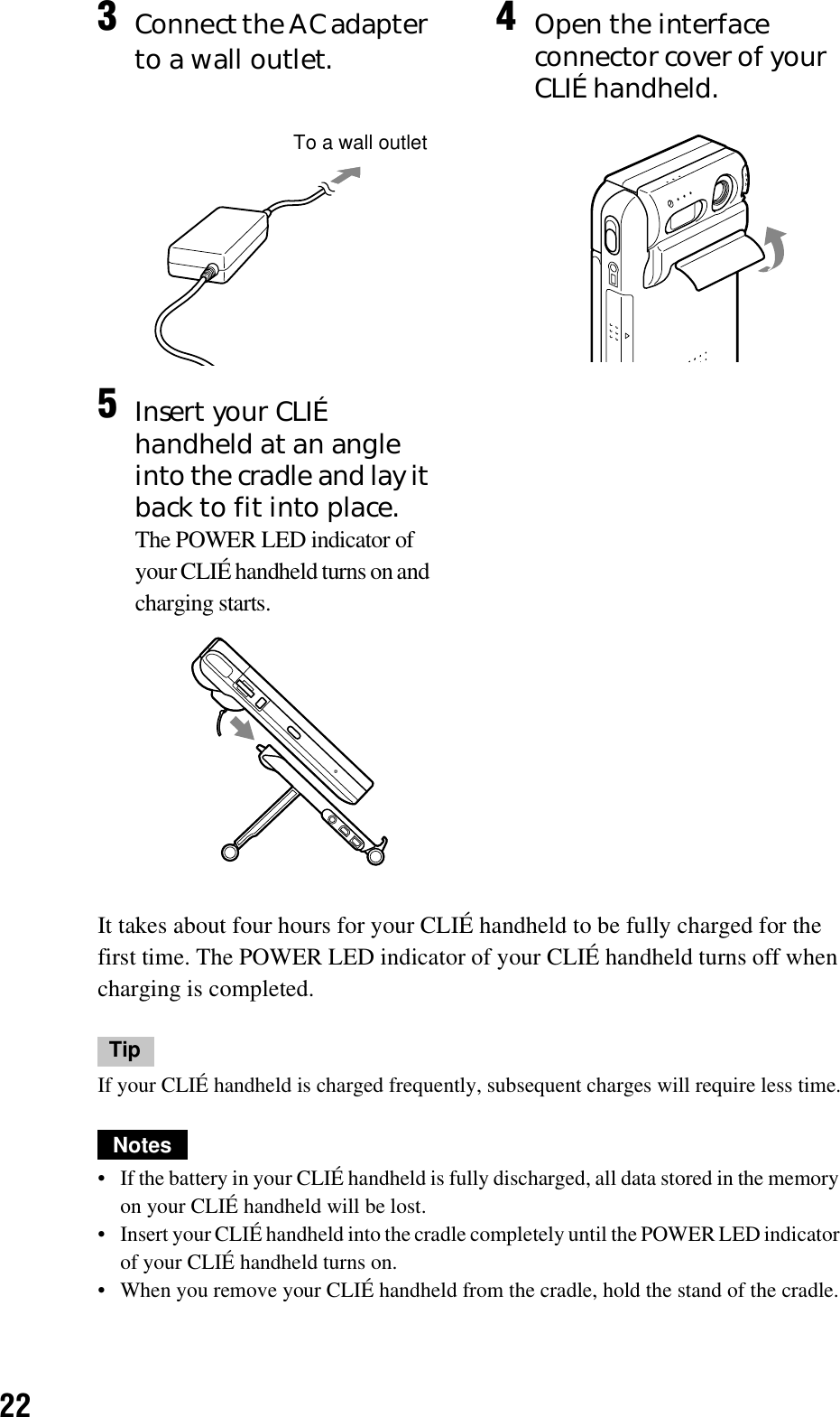 22It takes about four hours for your CLIÉ handheld to be fully charged for the first time. The POWER LED indicator of your CLIÉ handheld turns off when charging is completed.TipIf your CLIÉ handheld is charged frequently, subsequent charges will require less time.Notes• If the battery in your CLIÉ handheld is fully discharged, all data stored in the memory on your CLIÉ handheld will be lost.• Insert your CLIÉ handheld into the cradle completely until the POWER LED indicator of your CLIÉ handheld turns on.• When you remove your CLIÉ handheld from the cradle, hold the stand of the cradle.3Connect the AC adapter to a wall outlet. 4Open the interface connector cover of your CLIÉ handheld.5Insert your CLIÉ handheld at an angle into the cradle and lay it back to fit into place.The POWER LED indicator of your CLIÉ handheld turns on and charging starts.To a wall outlet