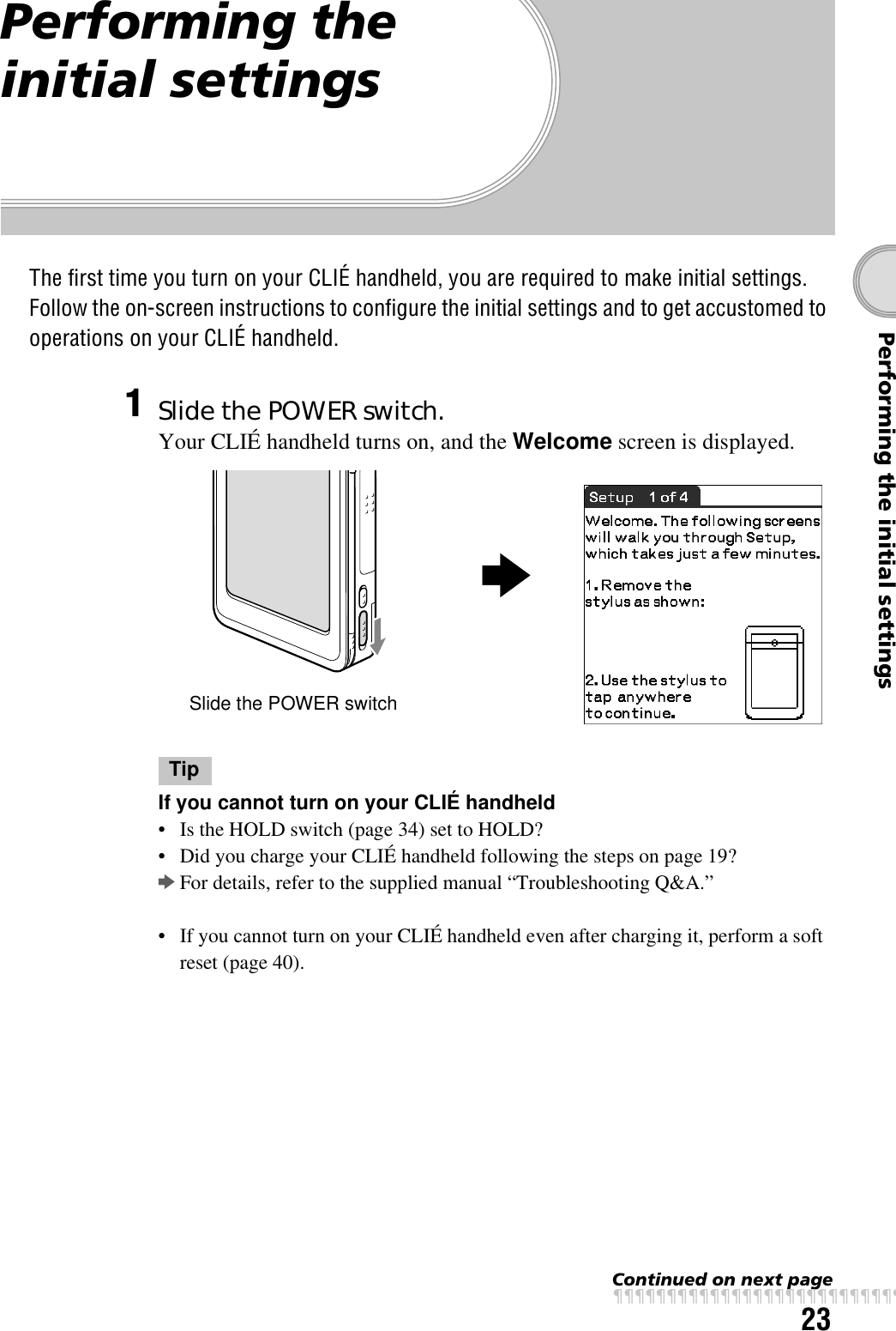 23Performing the initial settingsPerforming the initial settingsThe first time you turn on your CLIÉ handheld, you are required to make initial settings. Follow the on-screen instructions to configure the initial settings and to get accustomed to operations on your CLIÉ handheld.1Slide the POWER switch.Your CLIÉ handheld turns on, and the Welcome screen is displayed.TipIf you cannot turn on your CLIÉ handheld• Is the HOLD switch (page 34) set to HOLD?• Did you charge your CLIÉ handheld following the steps on page 19?bFor details, refer to the supplied manual “Troubleshooting Q&amp;A.”• If you cannot turn on your CLIÉ handheld even after charging it, perform a soft reset (page 40).Slide the POWER switchbContinued on next pagexxxxxxxxxxxxxxxxxxxxxxxxxxx