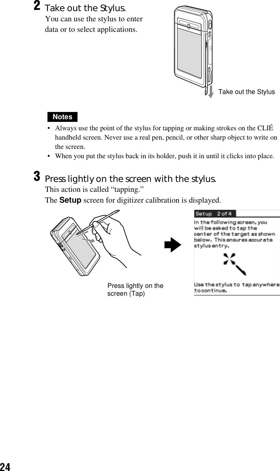 24Notes• Always use the point of the stylus for tapping or making strokes on the CLIÉ handheld screen. Never use a real pen, pencil, or other sharp object to write on the screen.• When you put the stylus back in its holder, push it in until it clicks into place.2Take out the Stylus.You can use the stylus to enter data or to select applications.3Press lightly on the screen with the stylus.This action is called “tapping.”The Setup screen for digitizer calibration is displayed.Take out the StylusPress lightly on the screen (Tap)b