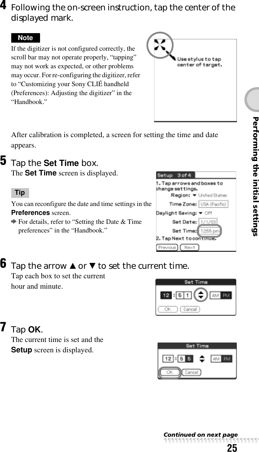 25Performing the initial settings4Following the on-screen instruction, tap the center of the displayed mark.NoteIf the digitizer is not configured correctly, the scroll bar may not operate properly, “tapping” may not work as expected, or other problems may occur. For re-configuring the digitizer, refer to “Customizing your Sony CLIÉ handheld (Preferences): Adjusting the digitizer” in the “Handbook.”After calibration is completed, a screen for setting the time and date appears.5Tap the Set Time box.The Set Time screen is displayed.TipYou can reconfigure the date and time settings in the Preferences screen.bFor details, refer to “Setting the Date &amp; Time preferences” in the “Handbook.”6Tap the arrow v or V to set the current time.Tap each box to set the current hour and minute.7Tap OK.The current time is set and the Setup screen is displayed.Continued on next pagexxxxxxxxxxxxxxxxxxxxxxxxxxx