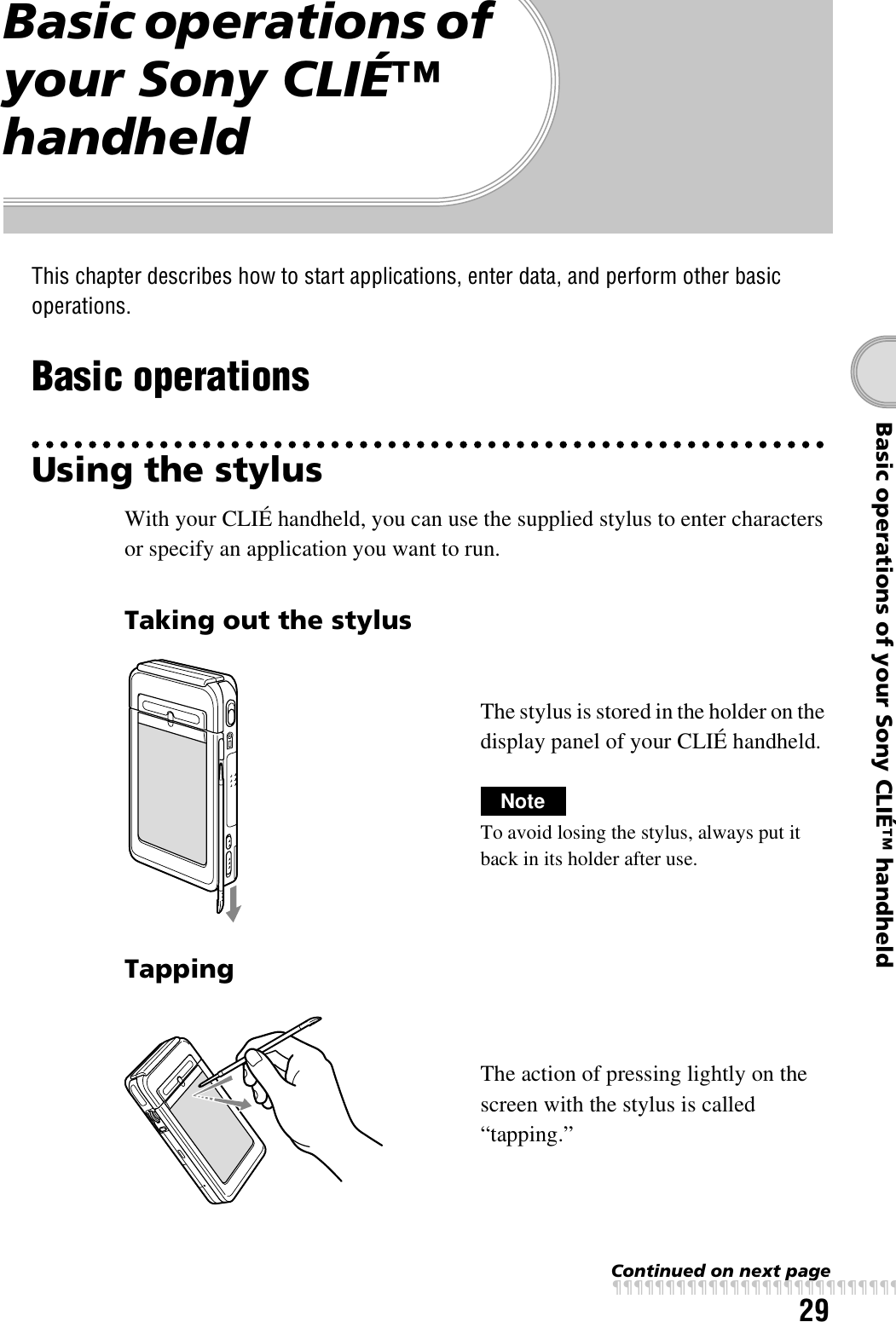 29Basic operations of your Sony CLIÉ™ handheldBasic operations of your Sony CLIÉ™ handheldThis chapter describes how to start applications, enter data, and perform other basic operations.Basic operationsUsing the stylusWith your CLIÉ handheld, you can use the supplied stylus to enter characters or specify an application you want to run.Taking out the stylusThe stylus is stored in the holder on the display panel of your CLIÉ handheld.NoteTo avoid losing the stylus, always put it back in its holder after use.TappingThe action of pressing lightly on the screen with the stylus is called “tapping.”Continued on next pagexxxxxxxxxxxxxxxxxxxxxxxxxxx