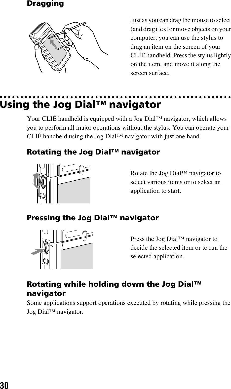 30Using the Jog Dial™ navigatorYour CLIÉ handheld is equipped with a Jog Dial™ navigator, which allows you to perform all major operations without the stylus. You can operate your CLIÉ handheld using the Jog Dial™ navigator with just one hand.Rotating while holding down the Jog Dial™ navigatorSome applications support operations executed by rotating while pressing the Jog Dial™ navigator. DraggingJust as you can drag the mouse to select (and drag) text or move objects on your computer, you can use the stylus to drag an item on the screen of your CLIÉ handheld. Press the stylus lightly on the item, and move it along the screen surface.Rotating the Jog Dial™ navigatorRotate the Jog Dial™ navigator to select various items or to select an application to start.Pressing the Jog Dial™ navigatorPress the Jog Dial™ navigator to decide the selected item or to run the selected application.