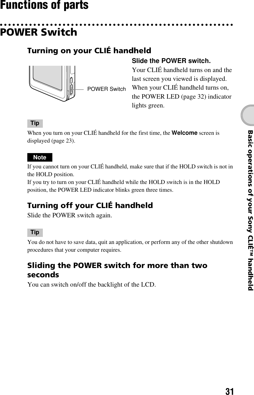 31Basic operations of your Sony CLIÉ™ handheldFunctions of partsPOWER SwitchTipWhen you turn on your CLIÉ handheld for the first time, the Welcome screen is displayed (page 23).NoteIf you cannot turn on your CLIÉ handheld, make sure that if the HOLD switch is not in the HOLD position.If you try to turn on your CLIÉ handheld while the HOLD switch is in the HOLD position, the POWER LED indicator blinks green three times.Turning off your CLIÉ handheldSlide the POWER switch again.TipYou do not have to save data, quit an application, or perform any of the other shutdown procedures that your computer requires.Sliding the POWER switch for more than two secondsYou can switch on/off the backlight of the LCD.Turning on your CLIÉ handheldSlide the POWER switch.Your CLIÉ handheld turns on and the last screen you viewed is displayed. When your CLIÉ handheld turns on, the POWER LED (page 32) indicator lights green.POWER Switch