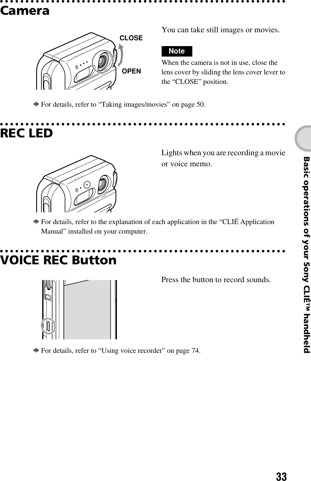 33Basic operations of your Sony CLIÉ™ handheldCamerabFor details, refer to “Taking images/movies” on page 50.REC LEDbFor details, refer to the explanation of each application in the “CLIÉ Application Manual” installed on your computer.VOICE REC ButtonbFor details, refer to “Using voice recorder” on page 74.You can take still images or movies.NoteWhen the camera is not in use, close the lens cover by sliding the lens cover lever to the “CLOSE” position.Lights when you are recording a movie or voice memo.Press the button to record sounds.CLOSEOPEN