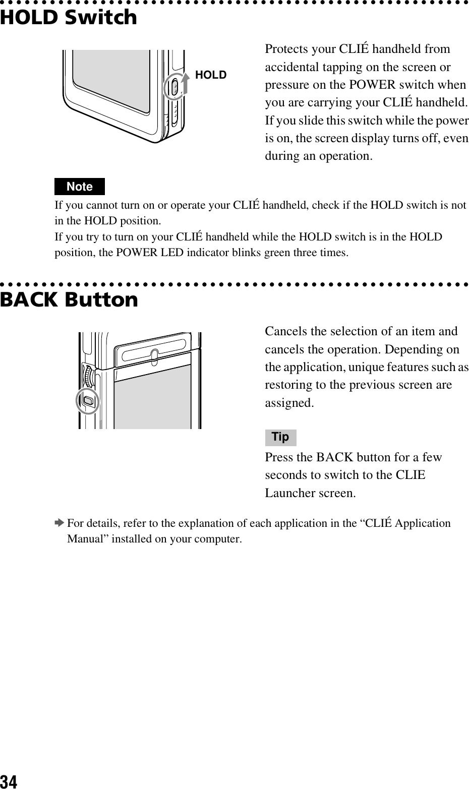 34HOLD SwitchNoteIf you cannot turn on or operate your CLIÉ handheld, check if the HOLD switch is not in the HOLD position.If you try to turn on your CLIÉ handheld while the HOLD switch is in the HOLD position, the POWER LED indicator blinks green three times.BACK ButtonbFor details, refer to the explanation of each application in the “CLIÉ Application Manual” installed on your computer.Protects your CLIÉ handheld from accidental tapping on the screen or pressure on the POWER switch when you are carrying your CLIÉ handheld. If you slide this switch while the power is on, the screen display turns off, even during an operation.Cancels the selection of an item and cancels the operation. Depending on the application, unique features such as restoring to the previous screen are assigned.TipPress the BACK button for a few seconds to switch to the CLIE Launcher screen.HOLD