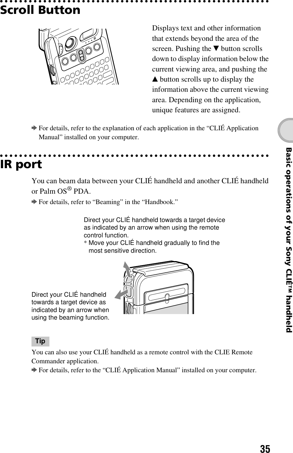 35Basic operations of your Sony CLIÉ™ handheldScroll ButtonbFor details, refer to the explanation of each application in the “CLIÉ Application Manual” installed on your computer.IR portYou can beam data between your CLIÉ handheld and another CLIÉ handheld or Palm OS® PDA.bFor details, refer to “Beaming” in the “Handbook.”TipYou can also use your CLIÉ handheld as a remote control with the CLIE Remote Commander application.bFor details, refer to the “CLIÉ Application Manual” installed on your computer.Displays text and other information that extends beyond the area of the screen. Pushing the V button scrolls down to display information below the current viewing area, and pushing the v button scrolls up to display the information above the current viewing area. Depending on the application, unique features are assigned.Direct your CLIÉ handheld towards a target device as indicated by an arrow when using the remote control function.*Move your CLIÉ handheld gradually to find the most sensitive direction.Direct your CLIÉ handheld towards a target device as indicated by an arrow when using the beaming function.