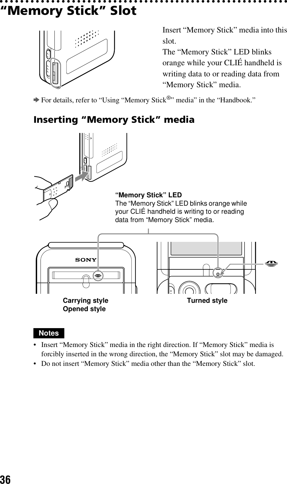 36“Memory Stick” SlotbFor details, refer to “Using “Memory Stick®” media” in the “Handbook.”Inserting “Memory Stick” mediaNotes• Insert “Memory Stick” media in the right direction. If “Memory Stick” media is forcibly inserted in the wrong direction, the “Memory Stick” slot may be damaged.• Do not insert “Memory Stick” media other than the “Memory Stick” slot.Insert “Memory Stick” media into this slot.The “Memory Stick” LED blinks orange while your CLIÉ handheld is writing data to or reading data from “Memory Stick” media.“Memory Stick” LEDThe “Memory Stick” LED blinks orange while your CLIÉ handheld is writing to or reading data from “Memory Stick” media.Carrying styleOpened style Turned style
