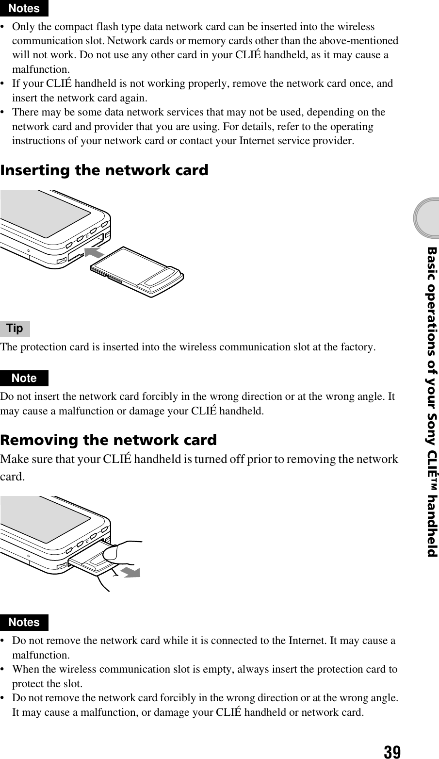 39Basic operations of your Sony CLIÉ™ handheldNotes• Only the compact flash type data network card can be inserted into the wireless communication slot. Network cards or memory cards other than the above-mentioned will not work. Do not use any other card in your CLIÉ handheld, as it may cause a malfunction.• If your CLIÉ handheld is not working properly, remove the network card once, and insert the network card again.• There may be some data network services that may not be used, depending on the network card and provider that you are using. For details, refer to the operating instructions of your network card or contact your Internet service provider.Inserting the network cardTipThe protection card is inserted into the wireless communication slot at the factory.NoteDo not insert the network card forcibly in the wrong direction or at the wrong angle. It may cause a malfunction or damage your CLIÉ handheld.Removing the network cardMake sure that your CLIÉ handheld is turned off prior to removing the network card.Notes• Do not remove the network card while it is connected to the Internet. It may cause a malfunction.• When the wireless communication slot is empty, always insert the protection card to protect the slot.• Do not remove the network card forcibly in the wrong direction or at the wrong angle. It may cause a malfunction, or damage your CLIÉ handheld or network card.