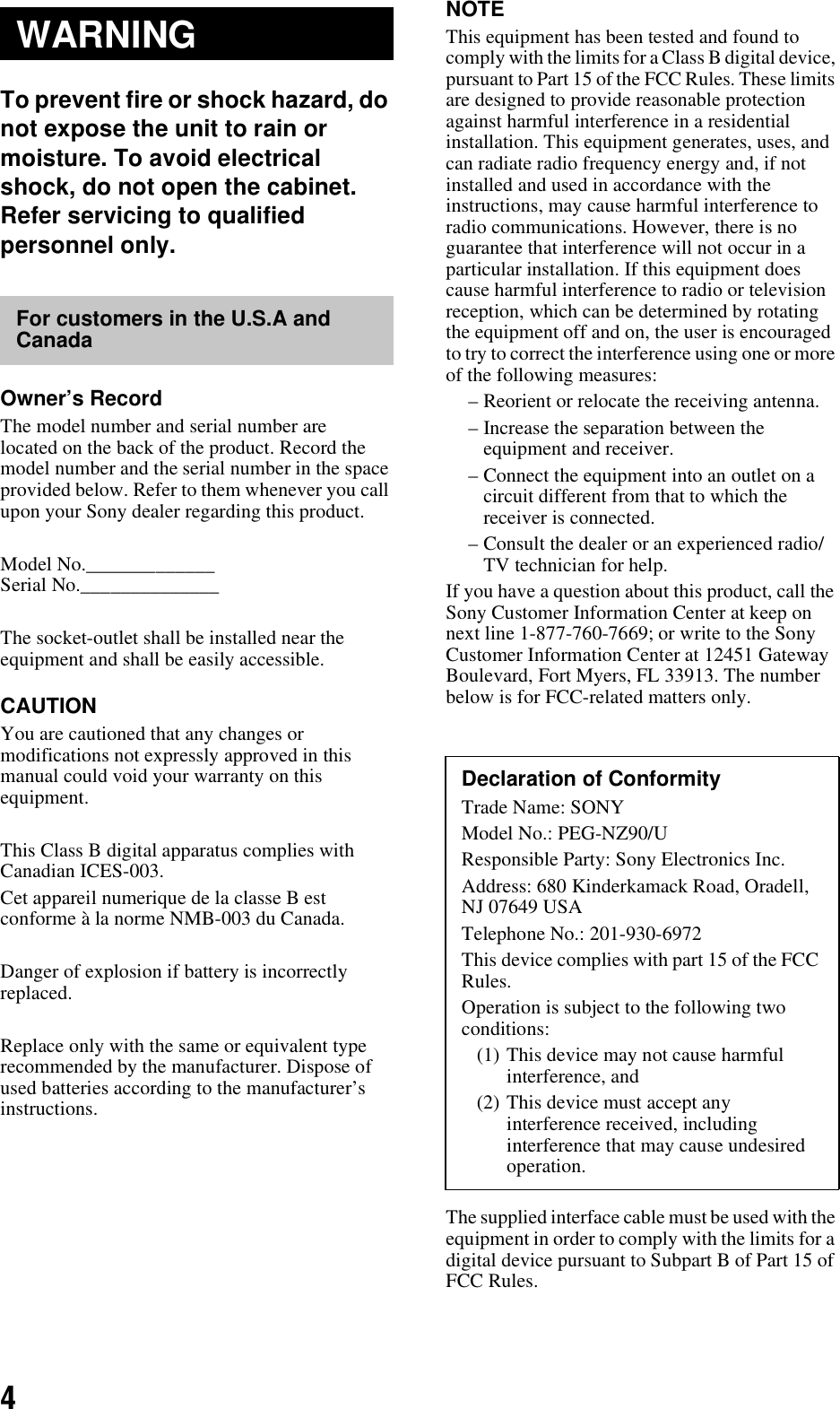 4To prevent fire or shock hazard, do not expose the unit to rain or moisture. To avoid electrical shock, do not open the cabinet. Refer servicing to qualified personnel only.Owner’s RecordThe model number and serial number are located on the back of the product. Record the model number and the serial number in the space provided below. Refer to them whenever you call upon your Sony dealer regarding this product.Model No._____________Serial No.______________The socket-outlet shall be installed near the equipment and shall be easily accessible.CAUTIONYou are cautioned that any changes or modifications not expressly approved in this manual could void your warranty on this equipment.This Class B digital apparatus complies with Canadian ICES-003.Cet appareil numerique de la classe B est conforme à la norme NMB-003 du Canada.Danger of explosion if battery is incorrectly replaced.Replace only with the same or equivalent type recommended by the manufacturer. Dispose of used batteries according to the manufacturer’s instructions.NOTEThis equipment has been tested and found to comply with the limits for a Class B digital device, pursuant to Part 15 of the FCC Rules. These limits are designed to provide reasonable protection against harmful interference in a residential installation. This equipment generates, uses, and can radiate radio frequency energy and, if not installed and used in accordance with the instructions, may cause harmful interference to radio communications. However, there is no guarantee that interference will not occur in a particular installation. If this equipment does cause harmful interference to radio or television reception, which can be determined by rotating the equipment off and on, the user is encouraged to try to correct the interference using one or more of the following measures:– Reorient or relocate the receiving antenna.– Increase the separation between the equipment and receiver.– Connect the equipment into an outlet on a circuit different from that to which the receiver is connected.– Consult the dealer or an experienced radio/TV technician for help.If you have a question about this product, call the Sony Customer Information Center at keep on next line 1-877-760-7669; or write to the Sony Customer Information Center at 12451 Gateway Boulevard, Fort Myers, FL 33913. The number below is for FCC-related matters only. The supplied interface cable must be used with the equipment in order to comply with the limits for a digital device pursuant to Subpart B of Part 15 of FCC Rules.WARNINGFor customers in the U.S.A and CanadaDeclaration of ConformityTrade Name: SONYModel No.: PEG-NZ90/UResponsible Party: Sony Electronics Inc.Address: 680 Kinderkamack Road, Oradell, NJ 07649 USATelephone No.: 201-930-6972This device complies with part 15 of the FCC Rules.Operation is subject to the following two conditions:(1) This device may not cause harmful interference, and (2) This device must accept any interference received, including interference that may cause undesired operation.