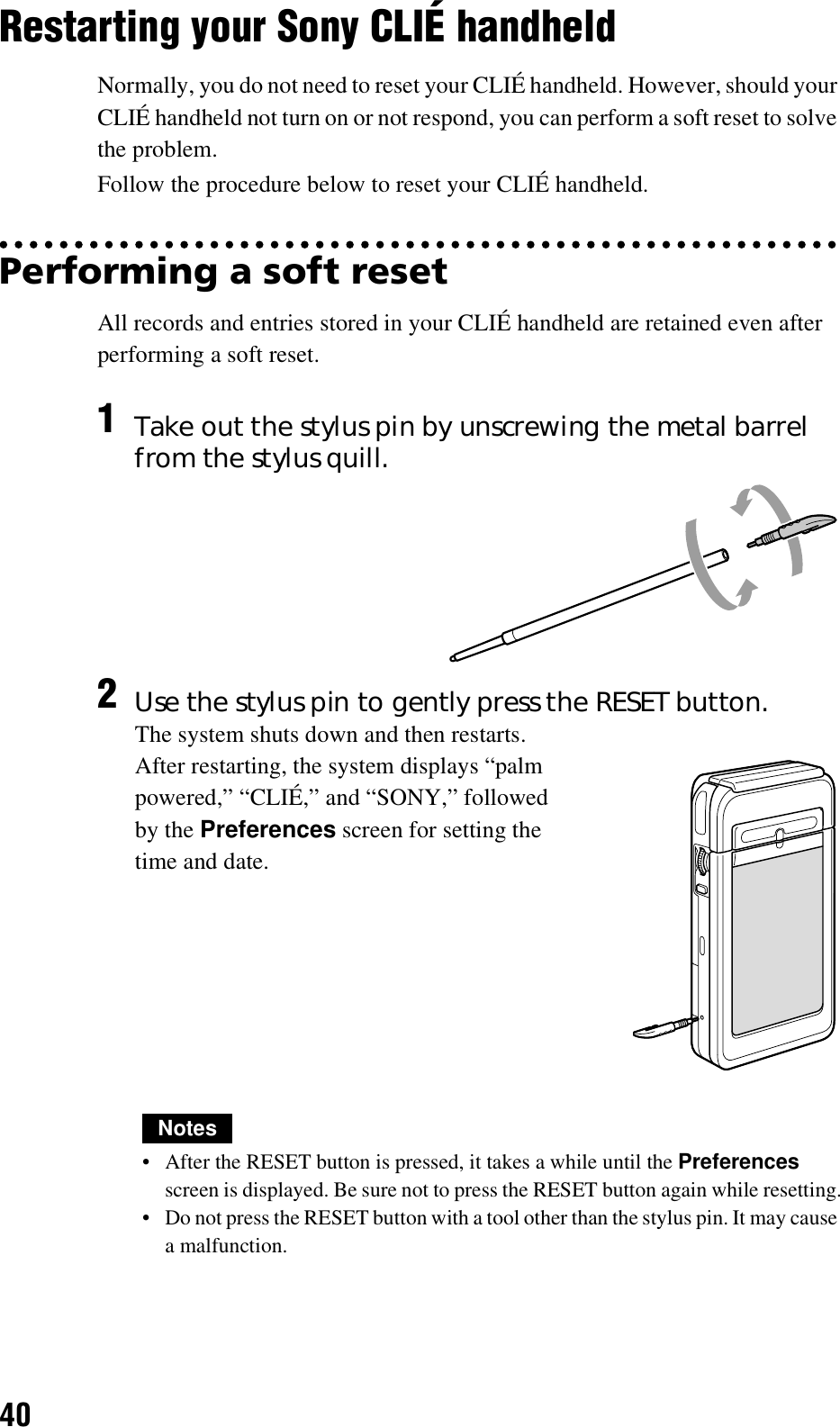 40Restarting your Sony CLIÉ handheldNormally, you do not need to reset your CLIÉ handheld. However, should your CLIÉ handheld not turn on or not respond, you can perform a soft reset to solve the problem.Follow the procedure below to reset your CLIÉ handheld.Performing a soft resetAll records and entries stored in your CLIÉ handheld are retained even after performing a soft reset.Notes• After the RESET button is pressed, it takes a while until the Preferences screen is displayed. Be sure not to press the RESET button again while resetting.• Do not press the RESET button with a tool other than the stylus pin. It may cause a malfunction.1Take out the stylus pin by unscrewing the metal barrel from the stylus quill.2Use the stylus pin to gently press the RESET button.The system shuts down and then restarts.After restarting, the system displays “palm powered,” “CLIÉ,” and “SONY,” followed by the Preferences screen for setting the time and date.