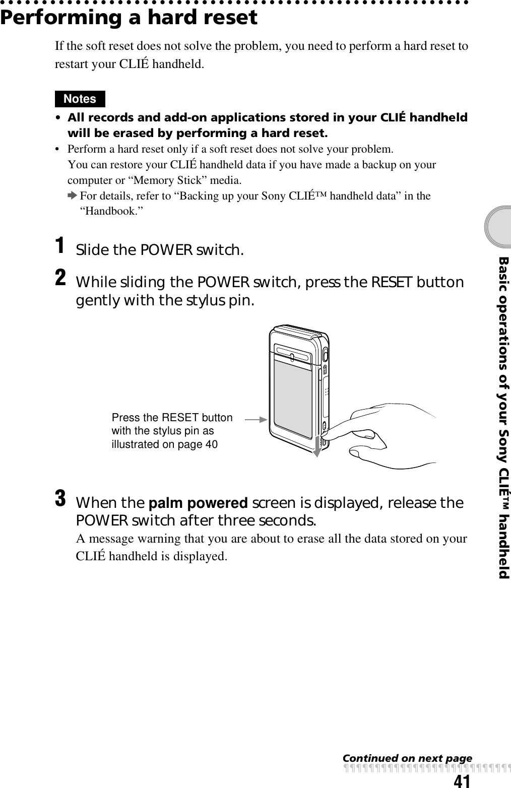 41Basic operations of your Sony CLIÉ™ handheldPerforming a hard resetIf the soft reset does not solve the problem, you need to perform a hard reset to restart your CLIÉ handheld.Notes• All records and add-on applications stored in your CLIÉ handheld will be erased by performing a hard reset. • Perform a hard reset only if a soft reset does not solve your problem.You can restore your CLIÉ handheld data if you have made a backup on your computer or “Memory Stick” media. bFor details, refer to “Backing up your Sony CLIÉ™ handheld data” in the “Handbook.”1Slide the POWER switch.2While sliding the POWER switch, press the RESET button gently with the stylus pin.3When the palm powered screen is displayed, release the POWER switch after three seconds.A message warning that you are about to erase all the data stored on your CLIÉ handheld is displayed.Press the RESET button with the stylus pin as illustrated on page 40Continued on next pagexxxxxxxxxxxxxxxxxxxxxxxxxxx