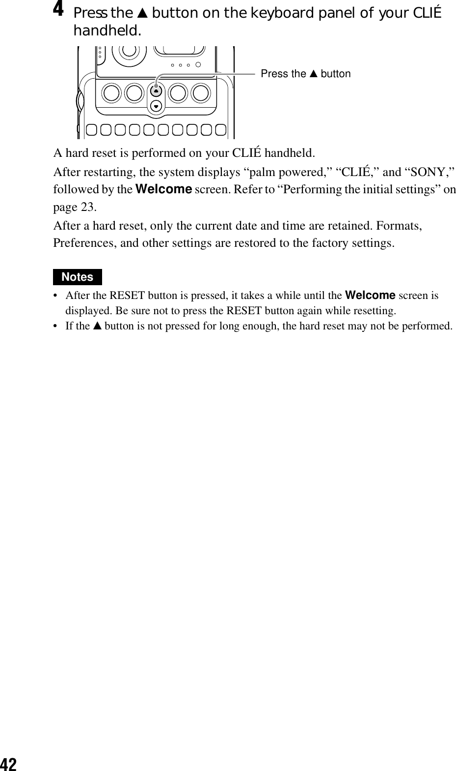 42A hard reset is performed on your CLIÉ handheld.After restarting, the system displays “palm powered,” “CLIÉ,” and “SONY,” followed by the Welcome screen. Refer to “Performing the initial settings” on page 23.After a hard reset, only the current date and time are retained. Formats, Preferences, and other settings are restored to the factory settings.Notes• After the RESET button is pressed, it takes a while until the Welcome screen is displayed. Be sure not to press the RESET button again while resetting.•If the v button is not pressed for long enough, the hard reset may not be performed.4Press the v button on the keyboard panel of your CLIÉ handheld.Press the v button