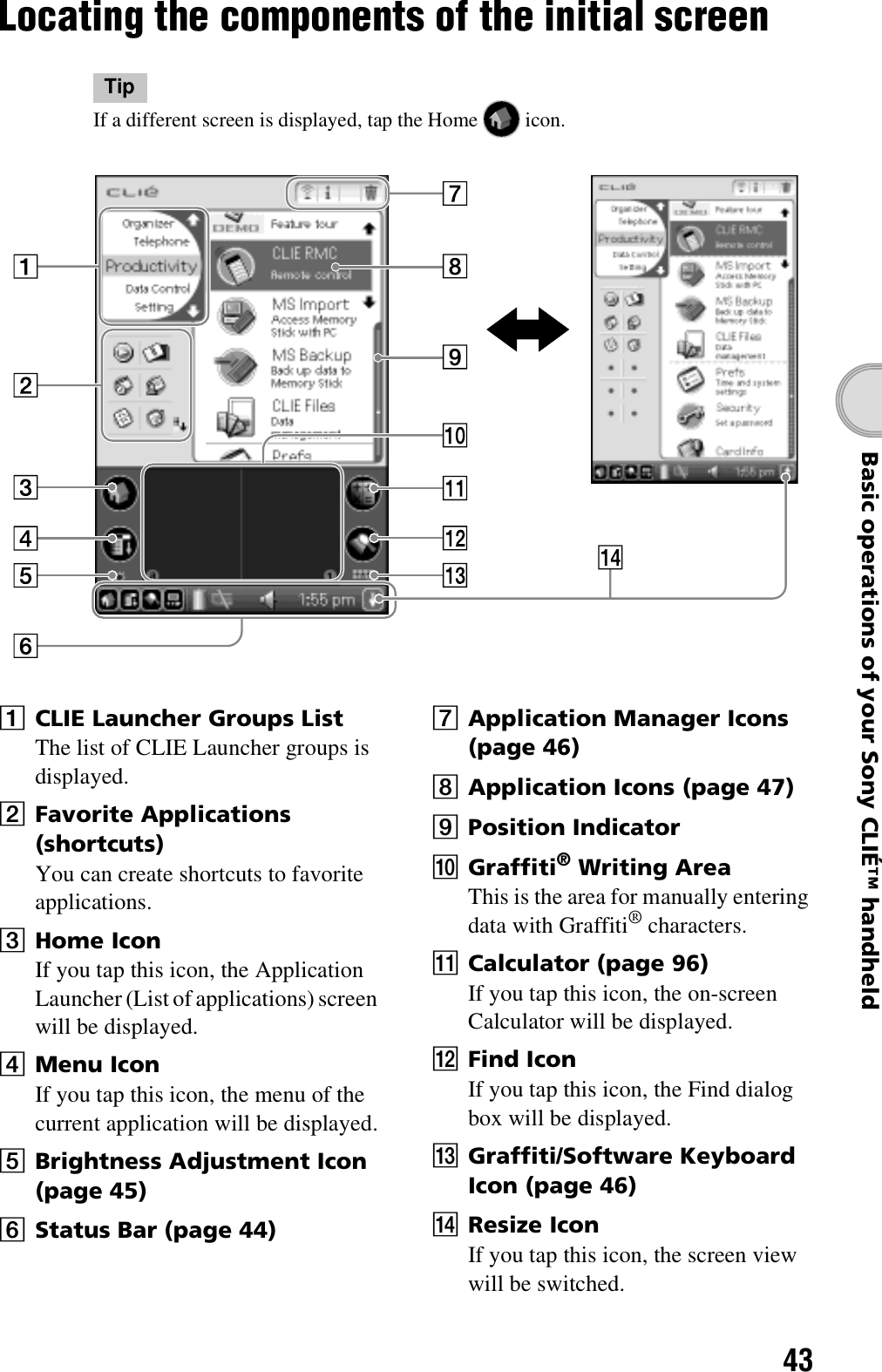 43Basic operations of your Sony CLIÉ™ handheldLocating the components of the initial screenTipIf a different screen is displayed, tap the Home   icon.ACLIE Launcher Groups ListThe list of CLIE Launcher groups is displayed.BFavorite Applications (shortcuts)You can create shortcuts to favorite applications.CHome IconIf you tap this icon, the Application Launcher (List of applications) screen will be displayed.DMenu IconIf you tap this icon, the menu of the current application will be displayed.EBrightness Adjustment Icon (page 45)FStatus Bar (page 44)GApplication Manager Icons (page 46)HApplication Icons (page 47)IPosition IndicatorJGraffiti® Writing AreaThis is the area for manually entering data with Graffiti® characters.KCalculator (page 96)If you tap this icon, the on-screen Calculator will be displayed.LFind IconIf you tap this icon, the Find dialog box will be displayed.MGraffiti/Software Keyboard Icon (page 46)NResize IconIf you tap this icon, the screen view will be switched.